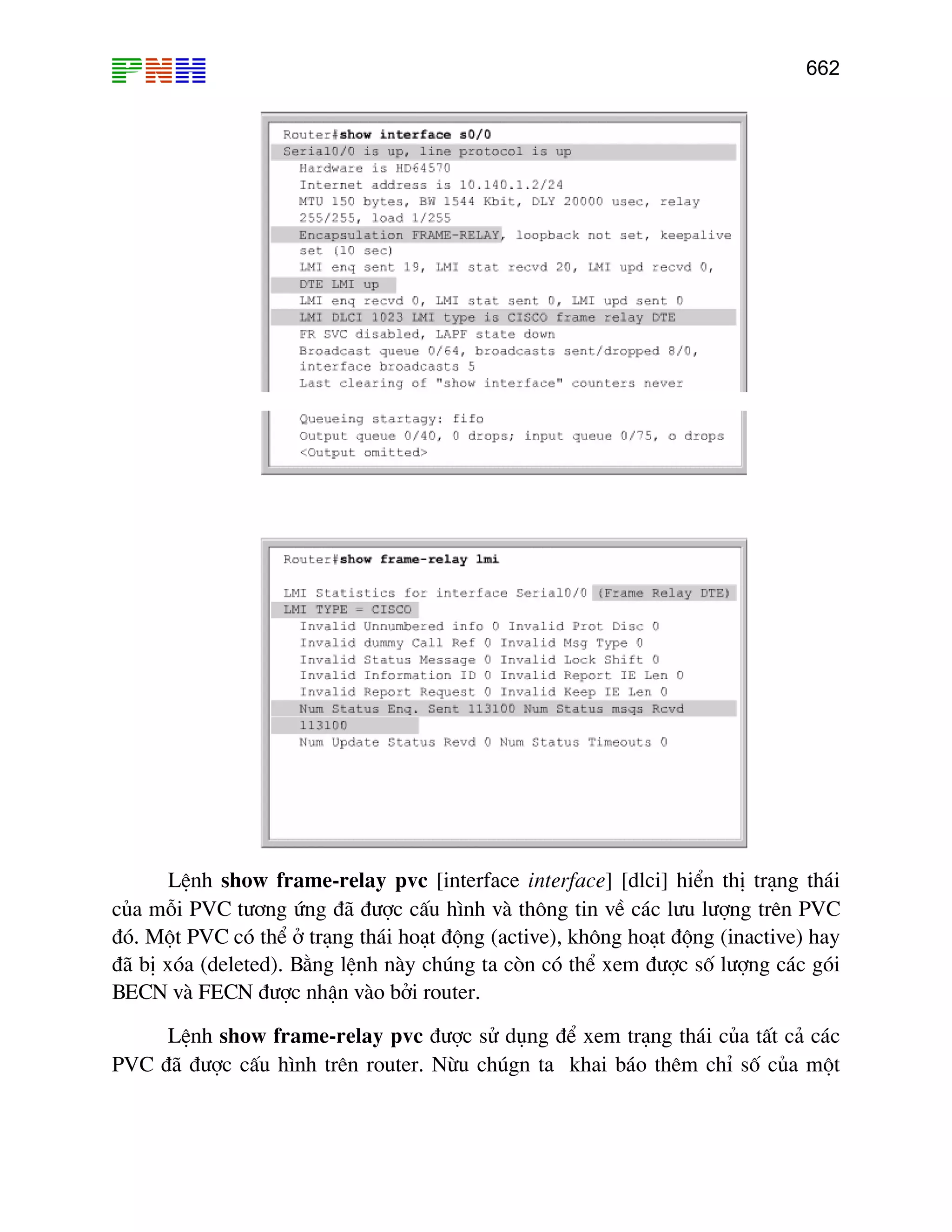 662
LÖnh show frame-relay pvc [interface interface] [dlci] hiÓn thÞ tr¹ng th¸i
cña mçi PVC t−¬ng øng ®· ®−îc cÊu h×nh vµ th«ng tin vÒ c¸c l−u l−îng trªn PVC
®ã. Mét PVC cã thÓ ë tr¹ng th¸i ho¹t ®éng (active), kh«ng ho¹t ®éng (inactive) hay
®· bÞ xãa (deleted). B»ng lÖnh nµy chóng ta cßn cã thÓ xem ®−îc sè l−îng c¸c gãi
BECN vµ FECN ®−îc nhËn vµo bëi router.
LÖnh show frame-relay pvc ®−îc sö dông ®Ó xem tr¹ng th¸i cña tÊt c¶ c¸c
PVC ®· ®−îc cÊu h×nh trªn router. Nõu chógn ta khai b¸o thªm chØ sè cña mét
 