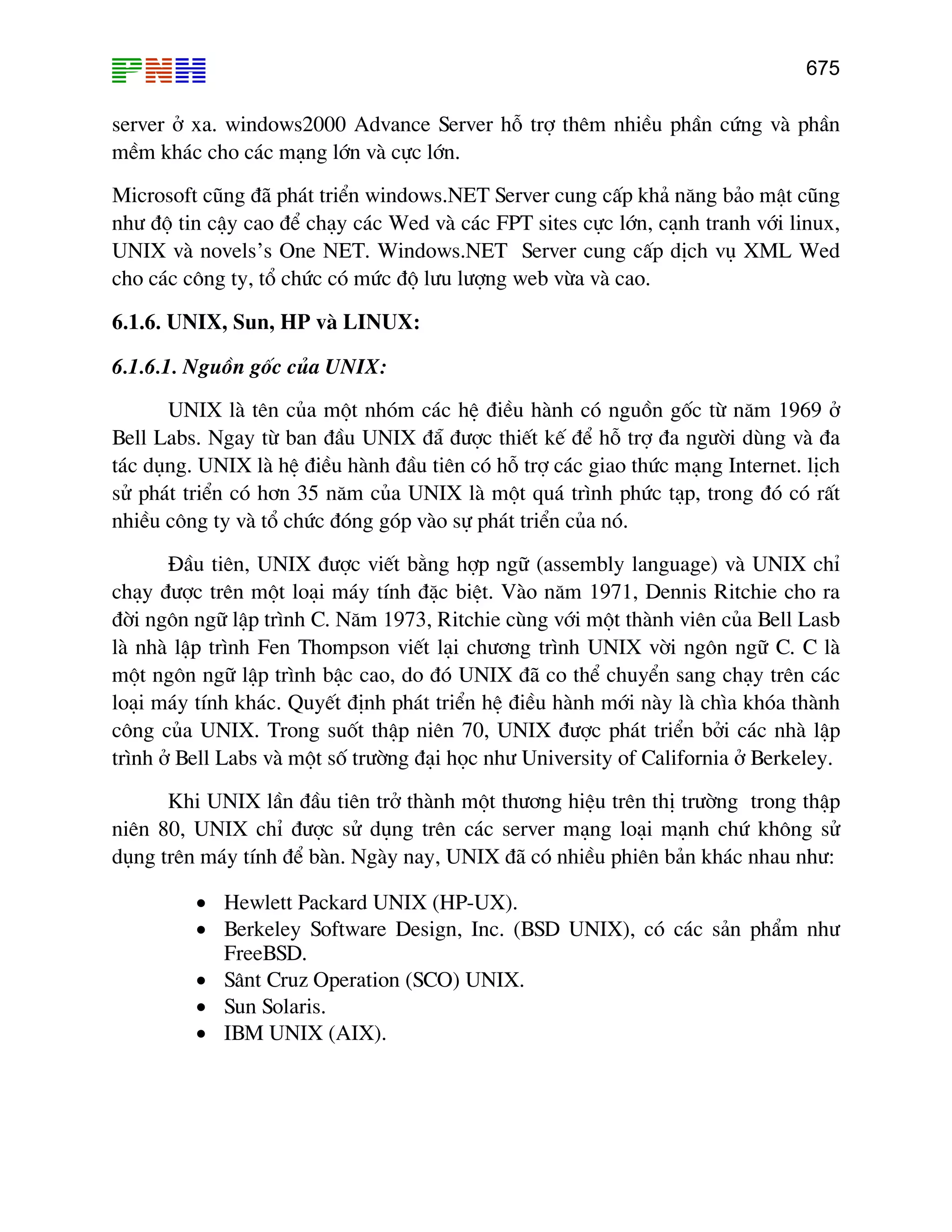 675
server ë xa. windows2000 Advance Server hç trî thªm nhiÒu phÇn cøng vµ phÇn
mÒm kh¸c cho c¸c m¹ng lín vµ cùc lín.
Microsoft còng ®· ph¸t triÓn windows.NET Server cung cÊp kh¶ n¨ng b¶o mËt còng
nh− ®é tin cËy cao ®Ó ch¹y c¸c Wed vµ c¸c FPT sites cùc lín, c¹nh tranh víi linux,
UNIX vµ novels’s One NET. Windows.NET Server cung cÊp dÞch vô XML Wed
cho c¸c c«ng ty, tæ chøc cã møc ®é l−u l−îng web võa vµ cao.
6.1.6. UNIX, Sun, HP vµ LINUX:
6.1.6.1. Nguån gèc cña UNIX:
UNIX lµ tªn cña mét nhãm c¸c hÖ ®iÒu hµnh cã nguån gèc tõ n¨m 1969 ë
Bell Labs. Ngay tõ ban ®Çu UNIX ®½ ®−îc thiÕt kÕ ®Ó hç trî ®a ng−êi dïng vµ ®a
t¸c dông. UNIX lµ hÖ ®iÒu hµnh ®Çu tiªn cã hç trî c¸c giao thøc m¹ng Internet. lÞch
sö ph¸t triÓn cã h¬n 35 n¨m cña UNIX lµ mét qu¸ tr×nh phøc t¹p, trong ®ã cã rÊt
nhiÒu c«ng ty vµ tæ chøc ®ãng gãp vµo sù ph¸t triÓn cña nã.
§Çu tiªn, UNIX ®−îc viÕt b»ng hîp ng÷ (assembly language) vµ UNIX chØ
ch¹y ®−îc trªn mét lo¹i m¸y tÝnh ®Æc biÖt. Vµo n¨m 1971, Dennis Ritchie cho ra
®êi ng«n ng÷ lËp tr×nh C. N¨m 1973, Ritchie cïng víi mét thµnh viªn cña Bell Lasb
lµ nhµ lËp tr×nh Fen Thompson viÕt l¹i ch−¬ng tr×nh UNIX vêi ng«n ng÷ C. C lµ
mét ng«n ng÷ lËp tr×nh bËc cao, do ®ã UNIX ®· co thÓ chuyÓn sang ch¹y trªn c¸c
lo¹i m¸y tÝnh kh¸c. QuyÕt ®Þnh ph¸t triÓn hÖ ®iÒu hµnh míi nµy lµ ch×a khãa thµnh
c«ng cña UNIX. Trong suèt thËp niªn 70, UNIX ®−îc ph¸t triÓn bëi c¸c nhµ lËp
tr×nh ë Bell Labs vµ mét sè tr−êng ®¹i häc nh− University of California ë Berkeley.
Khi UNIX lÇn ®Çu tiªn trë thµnh mét th−¬ng hiÖu trªn thÞ tr−êng trong thËp
niªn 80, UNIX chØ ®−îc sö dông trªn c¸c server m¹ng lo¹i m¹nh chø kh«ng sö
dông trªn m¸y tÝnh ®Ó bµn. Ngµy nay, UNIX ®· cã nhiÒu phiªn b¶n kh¸c nhau nh−:
• Hewlett Packard UNIX (HP-UX).
• Berkeley Software Design, Inc. (BSD UNIX), cã c¸c s¶n phÈm nh−
FreeBSD.
• S©nt Cruz Operation (SCO) UNIX.
• Sun Solaris.
• IBM UNIX (AIX).
 