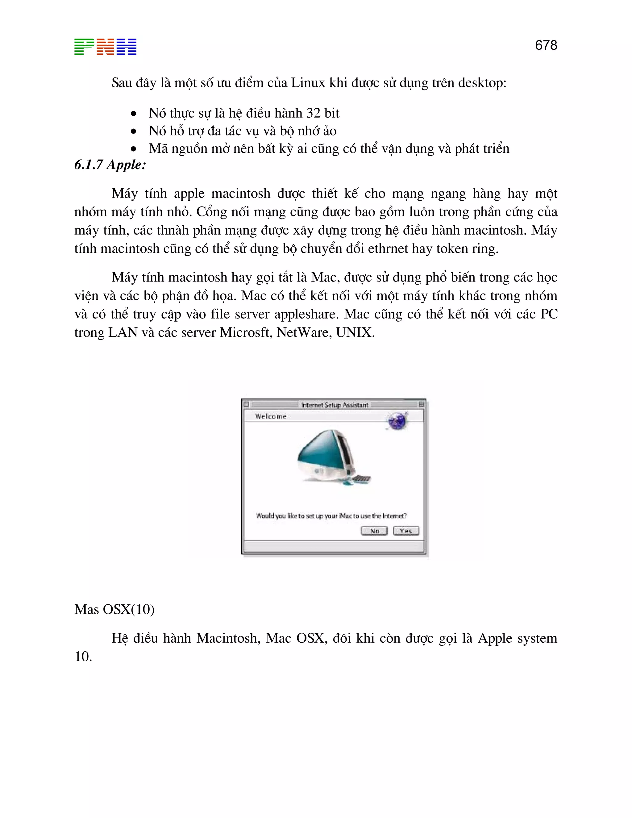 678
Sau ®©y lµ mét sè −u ®iÓm cña Linux khi ®−îc sö dông trªn desktop:
• Nã thùc sù lµ hÖ ®iÒu hµnh 32 bit
• Nã hç trî ®a t¸c vô vµ bé nhí ¶o
• M· nguån më nªn bÊt kú ai còng cã thÓ vËn dông vµ ph¸t triÓn
6.1.7 Apple:
M¸y tÝnh apple macintosh ®−îc thiÕt kÕ cho m¹ng ngang hµng hay mét
nhãm m¸y tÝnh nhá. Cæng nèi m¹ng còng ®−îc bao gåm lu«n trong phÇn cøng cña
m¸y tÝnh, c¸c thnµh phÇn m¹ng ®−îc x©y dùng trong hÖ ®iÒu hµnh macintosh. M¸y
tÝnh macintosh còng cã thÓ sö dông bé chuyÓn ®æi ethrnet hay token ring.
M¸y tÝnh macintosh hay gäi t¾t lµ Mac, ®−îc sö dông phæ biÕn trong c¸c häc
viÖn vµ c¸c bé phËn ®å häa. Mac cã thÓ kÕt nèi víi mét m¸y tÝnh kh¸c trong nhãm
vµ cã thÓ truy cËp vµo file server appleshare. Mac còng cã thÓ kÕt nèi víi c¸c PC
trong LAN vµ c¸c server Microsft, NetWare, UNIX.
Mas OSX(10)
HÖ ®iÒu hµnh Macintosh, Mac OSX, ®«i khi cßn ®−îc gäi lµ Apple system
10.
 