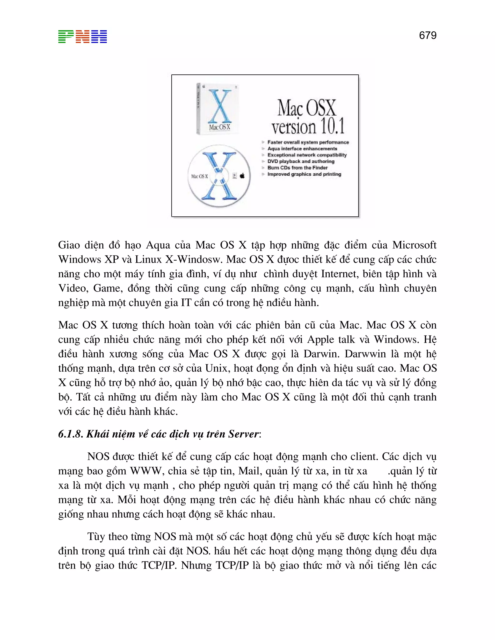679
Giao diÖn ®å h¹o Aqua cña Mac OS X tËp hîp nh÷ng ®Æc ®iÓm cña Microsoft
Windows XP vµ Linux X-Windosw. Mac OS X ®ùoc thiÕt kÕ ®Ó cung cÊp c¸c chøc
n¨ng cho mét m¸y tÝnh gia ®×nh, vÝ dô nh− ch×nh duyÖt Internet, biªn tËp h×nh vµ
Video, Game, ®ång thêi còng cung cÊp nh÷ng c«ng cô m¹nh, cÊu h×nh chuyªn
nghiÖp mµ mét chuyªn gia IT cÇn cã trong hÖ n®iÒu hµnh.
Mac OS X t−¬ng thÝch hoµn toµn víi c¸c phiªn b¶n cò cña Mac. Mac OS X cßn
cung cÊp nhiÒu chøc n¨ng míi cho phÐp kÕt nèi víi Apple talk vµ Windows. HÖ
®iÒu hµnh x−¬ng sèng cña Mac OS X ®−îc gäi lµ Darwin. Darwwin lµ mét hÖ
thèng m¹nh, dùa trªn c¬ së cña Unix, ho¹t ®äng æn ®Þnh vµ hiÖu suÊt cao. Mac OS
X còng hç trî bé nhí ¶o, qu¶n lý bé nhí bËc cao, thùc hiªn da t¸c vô vµ sö lý ®ång
bé. TÊt c¶ nh÷ng −u ®iÓm nµy lµm cho Mac OS X còng lµ mét ®èi thñ c¹nh tranh
víi c¸c hÖ ®iÒu hµnh kh¸c.
6.1.8. Kh¸i niÖm vÒ c¸c dÞch vô trªn Server:
NOS ®−îc thiÕt kÕ ®Ó cung cÊp c¸c ho¹t ®éng m¹nh cho client. C¸c dÞch vô
m¹ng bao gåm WWW, chia sÎ tËp tin, Mail, qu¶n lý tõ xa, in tõ xa .qu¶n lý tõ
xa lµ mét dÞch vô m¹nh , cho phÐp ng−êi qu¶n trÞ m¹ng cã thÓ cÊu h×nh hÖ thèng
m¹ng tõ xa. Mçi ho¹t ®éng m¹ng trªn c¸c hÖ ®iÒu hµnh kh¸c nhau cã chøc n¨ng
gièng nhau nh−ng c¸ch ho¹t ®éng sÏ kh¸c nhau.
Tïy theo tõng NOS mµ mét sè c¸c ho¹t ®éng chñ yÕu sÏ ®−îc kÝch ho¹t mÆc
®Þnh trong qu¸ tr×nh cµi ®Æt NOS. hÇu hÕt c¸c ho¹t déng m¹ng th«ng dông ®Òu dùa
trªn bé giao thøc TCP/IP. Nh−ng TCP/IP lµ bé giao thøc më vµ næi tiÕng lªn c¸c
 