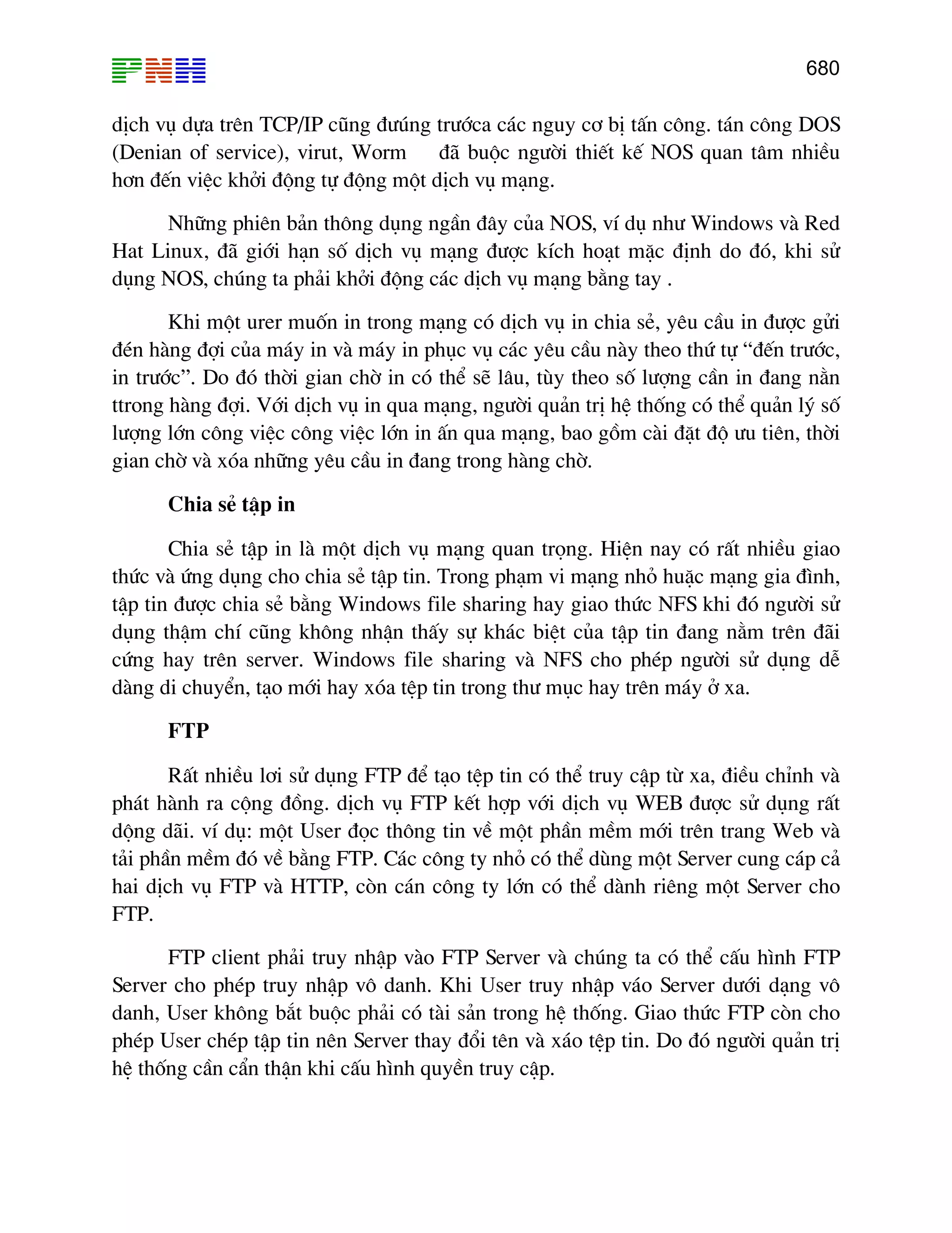 680
dÞch vô dùa trªn TCP/IP còng ®−óng tr−íca c¸c nguy c¬ bÞ tÊn c«ng. t¸n c«ng DOS
(Denian of service), virut, Worm ®· buéc ng−êi thiÕt kÕ NOS quan t©m nhiÒu
h¬n ®Õn viÖc khëi ®éng tù ®éng mét dÞch vô m¹ng.
Nh÷ng phiªn b¶n th«ng dông ngÇn ®©y cña NOS, vÝ dô nh− Windows vµ Red
Hat Linux, ®· giíi h¹n sè dÞch vô m¹ng ®−îc kÝch ho¹t mÆc ®Þnh do ®ã, khi sö
dông NOS, chóng ta ph¶i khëi ®éng c¸c dÞch vô m¹ng b»ng tay .
Khi mét urer muèn in trong m¹ng cã dÞch vô in chia sÎ, yªu cÇu in ®−îc göi
®Ðn hµng ®îi cña m¸y in vµ m¸y in phôc vô c¸c yªu cÇu nµy theo thø tù “®Õn tr−íc,
in tr−íc”. Do ®ã thêi gian chê in cã thÓ sÏ l©u, tïy theo sè l−îng cÇn in ®ang n»n
ttrong hµng ®îi. Víi dÞch vô in qua m¹ng, ng−êi qu¶n trÞ hÖ thèng cã thÓ qu¶n lý sè
l−îng lín c«ng viÖc c«ng viÖc lín in Ên qua m¹ng, bao gåm cµi ®Æt ®é −u tiªn, thêi
gian chê vµ xãa nh÷ng yªu cÇu in ®ang trong hµng chê.
Chia sÎ tËp in
Chia sÎ tËp in lµ mét dÞch vô m¹ng quan träng. HiÖn nay cã rÊt nhiÒu giao
thøc vµ øng dông cho chia sÎ tËp tin. Trong ph¹m vi m¹ng nhá huÆc m¹ng gia ®×nh,
tËp tin ®−îc chia sÎ b»ng Windows file sharing hay giao thøc NFS khi ®ã ng−êi sö
dông thËm chÝ còng kh«ng nhËn thÊy sù kh¸c biÖt cña tËp tin ®ang n»m trªn ®·i
cøng hay trªn server. Windows file sharing vµ NFS cho phÐp ng−êi sö dông dÔ
dµng di chuyÓn, t¹o míi hay xãa tÖp tin trong th− môc hay trªn m¸y ë xa.
FTP
RÊt nhiÒu l¬i sö dông FTP ®Ó t¹o tÖp tin cã thÓ truy cËp tõ xa, ®iÒu chØnh vµ
ph¸t hµnh ra céng ®ång. dÞch vô FTP kÕt hîp víi dÞch vô WEB ®−îc sö dông rÊt
déng d·i. vÝ dô: mét User ®äc th«ng tin vÒ mét phÇn mÒm míi trªn trang Web vµ
t¶i phÇn mÒm ®ã vÒ b»ng FTP. C¸c c«ng ty nhá cã thÓ dïng mét Server cung c¸p c¶
hai dÞch vô FTP vµ HTTP, cßn c¸n c«ng ty lín cã thÓ dµnh riªng mét Server cho
FTP.
FTP client ph¶i truy nhËp vµo FTP Server vµ chóng ta cã thÓ cÊu h×nh FTP
Server cho phÐp truy nhËp v« danh. Khi User truy nhËp v¸o Server d−íi d¹ng v«
danh, User kh«ng b¾t buéc ph¶i cã tµi s¶n trong hÖ thèng. Giao thøc FTP cßn cho
phÐp User chÐp tËp tin nªn Server thay ®æi tªn vµ x¸o tÖp tin. Do ®ã ng−êi qu¶n trÞ
hÖ thèng cÇn cÈn thËn khi cÊu h×nh quyÒn truy cËp.
 