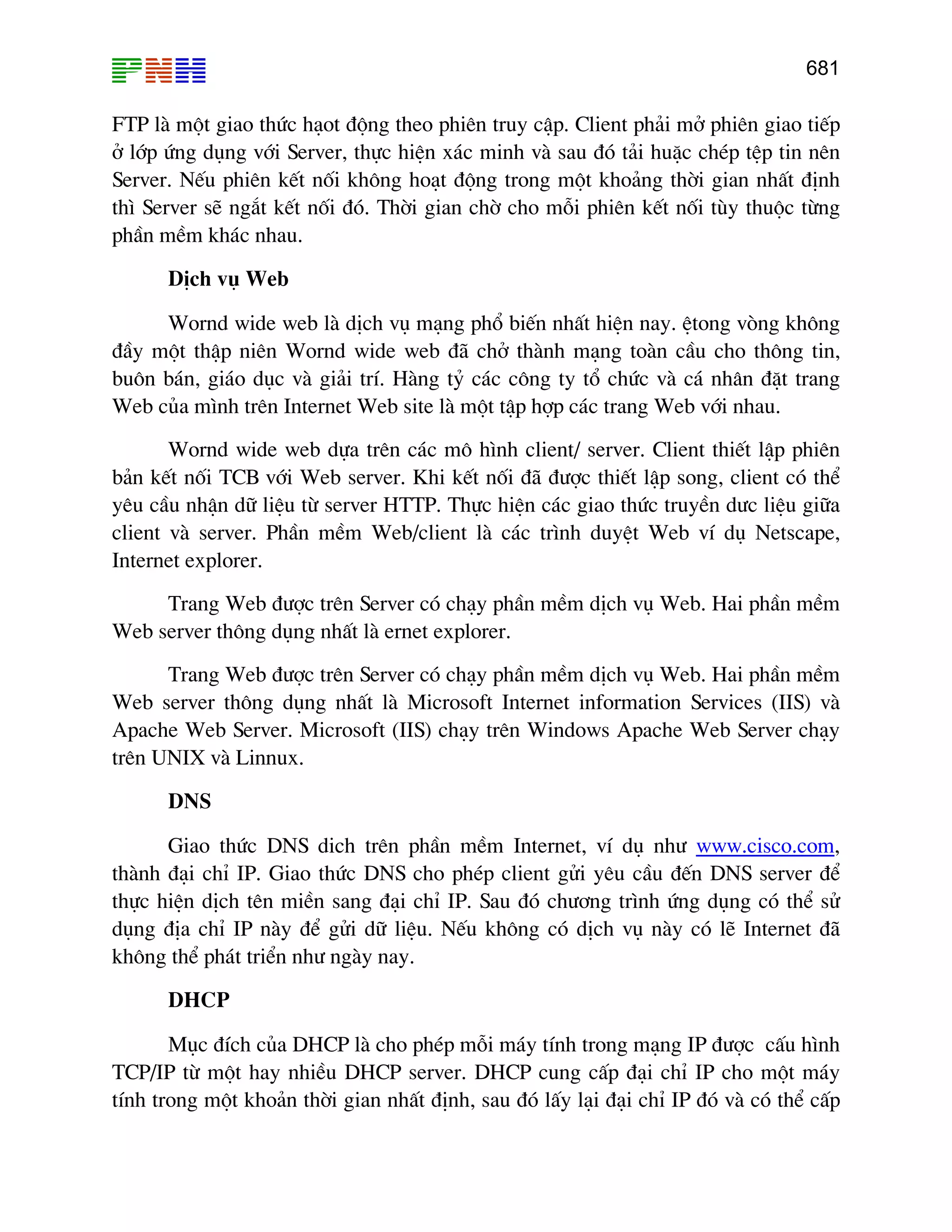 681
FTP lµ mét giao thøc h¹ot ®éng theo phiªn truy cËp. Client ph¶i më phiªn giao tiÕp
ë líp øng dông víi Server, thùc hiÖn x¸c minh vµ sau ®ã t¶i huÆc chÐp tÖp tin nªn
Server. NÕu phiªn kÕt nèi kh«ng ho¹t ®éng trong mét kho¶ng thêi gian nhÊt ®Þnh
th× Server sÏ ng¾t kÕt nèi ®ã. Thêi gian chê cho mçi phiªn kÕt nèi tïy thuéc tõng
phÇn mÒm kh¸c nhau.
DÞch vô Web
Wornd wide web lµ dÞch vô m¹ng phæ biÕn nhÊt hiÖn nay. Ötong vßng kh«ng
®Çy mét thËp niªn Wornd wide web ®· chë thµnh m¹ng toµn cÇu cho th«ng tin,
bu«n b¸n, gi¸o dôc vµ gi¶i trÝ. Hµng tû c¸c c«ng ty tæ chøc vµ c¸ nh©n ®Æt trang
Web cña m×nh trªn Internet Web site lµ mét tËp hîp c¸c trang Web víi nhau.
Wornd wide web dùa trªn c¸c m« h×nh client/ server. Client thiÕt lËp phiªn
b¶n kÕt nèi TCB víi Web server. Khi kÕt nèi ®· ®−îc thiÕt lËp song, client cã thÓ
yªu cÇu nhËn d÷ liÖu tõ server HTTP. Thùc hiÖn c¸c giao thøc truyÒn d−c liÖu gi÷a
client vµ server. PhÇn mÒm Web/client lµ c¸c tr×nh duyÖt Web vÝ dô Netscape,
Internet explorer.
Trang Web ®−îc trªn Server cã ch¹y phÇn mÒm dÞch vô Web. Hai phÇn mÒm
Web server th«ng dông nhÊt lµ ernet explorer.
Trang Web ®−îc trªn Server cã ch¹y phÇn mÒm dÞch vô Web. Hai phÇn mÒm
Web server th«ng dông nhÊt lµ Microsoft Internet information Services (IIS) vµ
Apache Web Server. Microsoft (IIS) ch¹y trªn Windows Apache Web Server ch¹y
trªn UNIX vµ Linnux.
DNS
Giao thøc DNS dich trªn phÇn mÒm Internet, vÝ dô nh− HTUwww.cisco.comUTH,
thµnh ®¹i chØ IP. Giao thøc DNS cho phÐp client göi yªu cÇu ®Õn DNS server ®Ó
thùc hiÖn dÞch tªn miÒn sang ®¹i chØ IP. Sau ®ã ch−¬ng tr×nh øng dông cã thÓ sö
dông ®Þa chØ IP nµy ®Ó göi d÷ liÖu. NÕu kh«ng cã dÞch vô nµy cã lÏ Internet ®·
kh«ng thÓ ph¸t triÓn nh− ngµy nay.
DHCP
Môc ®Ých cña DHCP lµ cho phÐp mçi m¸y tÝnh trong m¹ng IP ®−îc cÊu h×nh
TCP/IP tõ mét hay nhiÒu DHCP server. DHCP cung cÊp ®¹i chØ IP cho mét m¸y
tÝnh trong mét kho¶n thêi gian nhÊt ®Þnh, sau ®ã lÊy l¹i ®¹i chØ IP ®ã vµ cã thÓ cÊp
 