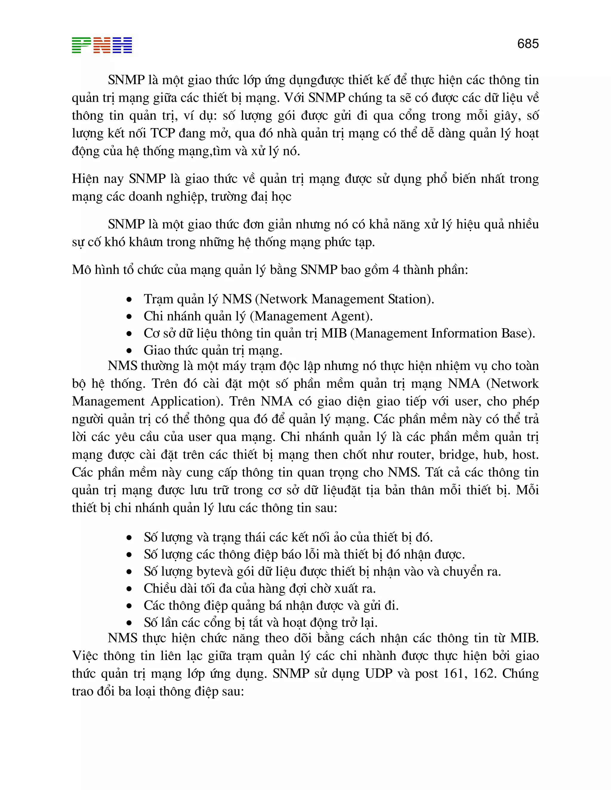 685
SNMP lµ mét giao thøc líp øng dông®−îc thiÕt kÕ ®Ó thùc hiÖn c¸c th«ng tin
qu¶n trÞ m¹ng gi÷a c¸c thiÕt bÞ m¹ng. Víi SNMP chóng ta sÏ cã ®−îc c¸c d÷ liÖu vÒ
th«ng tin qu¶n trÞ, vÝ dô: sè l−îng gãi ®−îc göi ®i qua cæng trong mçi gi©y, sè
l−îng kÕt nèi TCP ®ang më, qua ®ã nhµ qu¶n trÞ m¹ng cã thÓ dÔ dµng qu¶n lý ho¹t
®éng cña hÖ thèng m¹ng,t×m vµ xö lý nã.
HiÖn nay SNMP lµ giao thøc vÒ qu¶n trÞ m¹ng ®−îc sö dông phæ biÕn nhÊt trong
m¹ng c¸c doanh nghiÖp, tr−êng ®aÞ häc
SNMP lµ mét giao thøc ®¬n gi¶n nh−ng nã cã kh¶ n¨ng xö lý hiÖu qu¶ nhiÒu
sù cè khã kh©−n trong nh÷ng hÖ thèng m¹ng phøc t¹p.
M« h×nh tæ chøc cña m¹ng qu¶n lý b»ng SNMP bao gåm 4 thµnh phÇn:
• Tr¹m qu¶n lý NMS (Network Management Station).
• Chi nh¸nh qu¶n lý (Management Agent).
• C¬ së d÷ liÖu th«ng tin qu¶n trÞ MIB (Management Information Base).
• Giao thøc qu¶n trÞ m¹ng.
NMS th−êng lµ mét m¸y tr¹m ®éc lËp nh−ng nã thùc hiÖn nhiÖm vô cho toµn
bé hÖ thèng. Trªn ®ã cµi ®Æt mét sè phÇn mÒm qu¶n trÞ m¹ng NMA (Network
Management Application). Trªn NMA cã giao diÖn giao tiÕp víi user, cho phÐp
ng−êi qu¶n trÞ cã thÓ th«ng qua ®ã ®Ó qu¶n lý m¹ng. C¸c phÇn mÒm nµy cã thÓ tr¶
lêi c¸c yªu cÇu cña user qua m¹ng. Chi nh¸nh qu¶n lý lµ c¸c phÇn mÒm qu¶n trÞ
m¹ng ®−îc cµi ®Æt trªn c¸c thiÕt bÞ m¹ng then chèt nh− router, bridge, hub, host.
C¸c phÇn mÒm nµy cung cÊp th«ng tin quan träng cho NMS. TÊt c¶ c¸c th«ng tin
qu¶n trÞ m¹ng ®−îc l−u tr÷ trong c¬ së d÷ liÖu®Æt tÞa b¶n th©n mçi thiÕt bÞ. Mçi
thiÕt bÞ chi nh¸nh qu¶n lý l−u c¸c th«ng tin sau:
• Sè l−îng vµ tr¹ng th¸i c¸c kÕt nèi ¶o cña thiÕt bÞ ®ã.
• Sè l−îng c¸c th«ng ®iÖp b¸o lçi mµ thiÕt bÞ ®ã nhËn ®−îc.
• Sè l−îng bytevµ gãi d÷ liÖu ®−îc thiÕt bÞ nhËn vµo vµ chuyÓn ra.
• ChiÒu dµi tèi ®a cña hµng ®îi chê xuÊt ra.
• C¸c th«ng ®iÖp qu¶ng b¸ nhËn ®−îc vµ göi ®i.
• Sè lÇn c¸c cæng bÞ t¾t vµ ho¹t ®éng trë l¹i.
NMS thùc hiÖn chøc n¨ng theo dâi b»ng c¸ch nhËn c¸c th«ng tin tõ MIB.
ViÖc th«ng tin liªn l¹c gi÷a tr¹m qu¶n lý c¸c chi nhµnh ®−îc thùc hiÖn bëi giao
thøc qu¶n trÞ m¹ng líp øng dông. SNMP sö dông UDP vµ post 161, 162. Chóng
trao ®æi ba lo¹i th«ng ®iÖp sau:
 