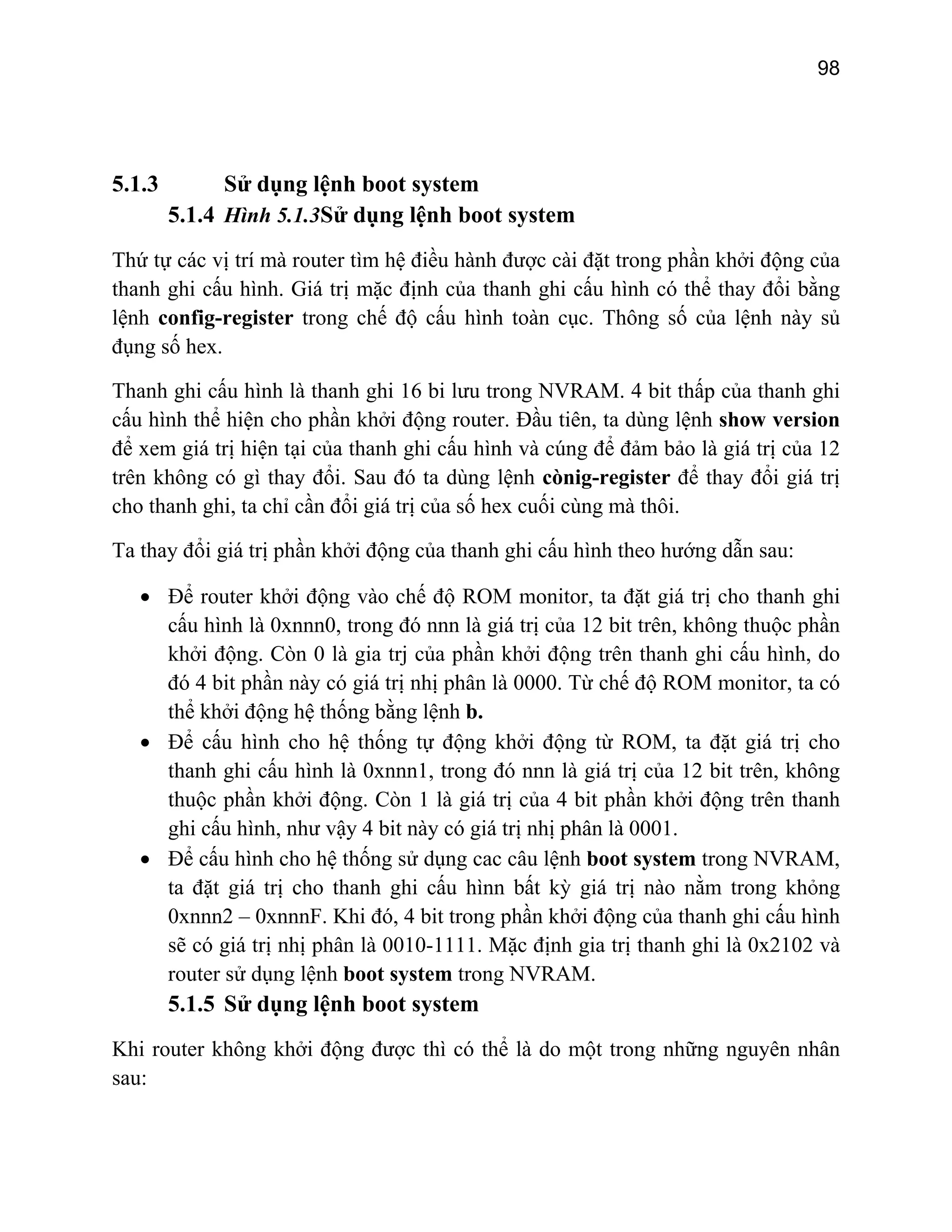 98
5.1.3 Sử dụng lệnh boot system
5.1.4 Hình 5.1.3Sử dụng lệnh boot system
Thứ tự các vị trí mà router tìm hệ điều hành được cài đặt trong phần khởi động của
thanh ghi cấu hình. Giá trị mặc định của thanh ghi cấu hình có thể thay đổi bằng
lệnh config-register trong chế độ cấu hình toàn cục. Thông số của lệnh này sủ
i
cấu hình thể hiện cho phần khởi động router. Đầu tiên, ta dùng lệnh show version
để xem giá trị hiện tại của thanh ghi cấu hình và cúng để đảm bảo là giá trị của 12
trên không có gì thay đổi. Sau đó ta dùng lệnh cònig-register để thay đổi giá trị
cho thanh ghi, ta chỉ cần đổi giá trị của số hex cuối cùng mà thôi.
Ta thay đổi giá trị phần khởi động của thanh ghi cấu hình theo hướng dẫn sau:
• Để router khởi động vào chế độ ROM monitor, ta đặt giá trị cho thanh ghi
cấu hình là 0xnnn0, trong đó nnn là giá trị của 12 bit trên, không thuộc phần
khởi động. Còn 0 là gia trj của phần khởi động trên thanh ghi cấu hình, do
đó 4 bit phần này có giá trị nhị phân là 0000. Từ chế độ ROM monitor, ta có
thể khởi động hệ thống bằng lệnh b.
• Để cấu hình cho hệ thống tự động khởi động từ ROM, ta đặt giá trị cho
thanh ghi cấu hình là 0xnnn1, trong đó nnn là giá trị của 12 bit trên, không
thuộc phần khởi động. Còn 1 a 4 bit phần khởi động trên thanh
ghi cấu hình, như vậy 4 bit nà hị phân là 0001.
• Để cấu hình cho hệ thống sử dụng cac câu lệnh boot system trong NVRAM,
ấu hìnn bất kỳ giá trị nào nằm trong khỏng
t trong phần khởi động của thanh ghi cấu hình
đụng số hex.
Thanh ghi cấu hình là thanh ghi 16 bi lưu trong NVRAM. 4 bit thấp của thanh gh
là giá trị củ
y có giá trị n
ta đặt giá trị cho thanh ghi c
0xnnn2 – 0xnnnF. Khi đó, 4 bi
sẽ có giá trị nhị phân là 0010-1111. Mặc định gia trị thanh ghi là 0x2102 và
router sử dụng lệnh boot system trong NVRAM.
5.1.5 Sử dụng lệnh boot system
Khi router không khởi động được thì có thể là do một trong những nguyên nhân
sau:
 