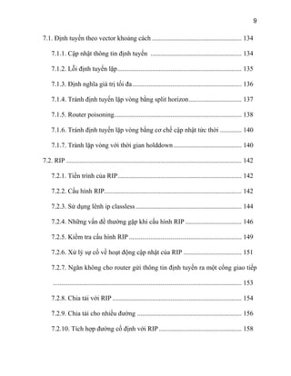 9
7.1. Định tuyến theo vector khoảng cách ...................................................... 134
7.1.1. Cập nhật thông tin định tuyến ....................................................... 134
7.1.2. Lỗi định tuyến lặp........................................................................... 135
7.1.3. Định nghĩa giá trị tối đa.................................................................. 136
7.1.4. Tránh định tuyến lặp vòng bằng split horizon................................ 137
7.1.5. Router poisoning............................................................................. 138
7.1.6. Tránh định tuyến lặp vòng bằng cơ chế cập nhật tức thời ............. 140
7.1.7. Trành lặp vòng với thời gian holddown ......................................... 140
7.2. RIP .......................................................................................................... 142
7.2.1. Tiến trình của RIP........................................................................... 142
7.2.2. Cấu hình RIP................................................................................... 142
7.2.3. Sử dụng lênh ip classless................................................................ 144
7.2.4. Những vấn đề thường gặp khi cấu hình RIP .................................. 146
7.2.5. Kiểm tra cấu hình RIP .................................................................... 149
7.2.6. Xử lý sự cố về hoạt động cập nhật của RIP ................................... 151
7.2.7. Ngăn không cho router gửi thông tin định tuyến ra một cổng giao tiếp
.................................................................................................................. 153
7.2.8. Chia tải với RIP .............................................................................. 154
7.2.9. Chia tải cho nhiều đường ............................................................... 156
7.2.10. Tích hợp đường cố định với RIP.................................................. 158
 