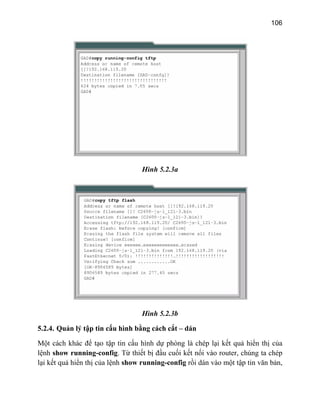 106
Hình 5.2.3a
Hình 5.2.3b
5.2.4. Quản lý tập tin cấu hình bằ dán
M
l
l
ng cách cắt –
ột cách khác để tạo tập tin cấu hình dự phòng là chép lại kết quả hiển thị của
ệnh show running-config. Từ thiết bị đầu cuối kết nối vào router, chúng ta chép
ại kết quả hiển thị của lệnh show running-config rồi dán vào một tập tin văn bản,
 