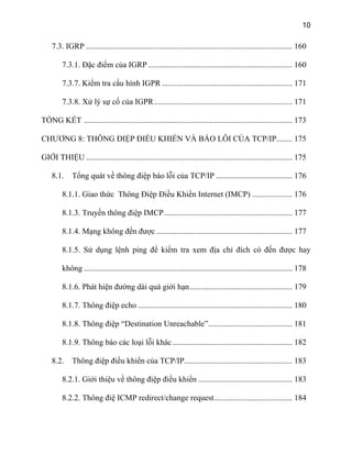 10
7.3. IGRP ....................................................................................................... 160
7.3.1. Đặc điểm của IGRP ........................................................................ 160
7.3.7. Kiểm tra cấu hình IGPR ................................................................. 171
7.3.8. Xử lý sự cố của IGPR..................................................................... 171
TỔNG KẾT ........................................................................................................ 173
CHƯƠNG 8: THÔNG ĐIỆP ĐIỀU KHIỂN VÀ BÁO LỖI CỦA TCP/IP........ 175
GIỚI THIỆU ....................................................................................................... 175
8.1. Tổng quát về thông điệp báo lỗi của TCP/IP ...................................... 176
8.1.1. Giao thức Thông Điệp Điều Khiển Internet (IMCP) .................... 176
8.1.3. Truyền thông điệp IMCP................................................................ 177
8.1.4. Mạng không đến được.................................................................... 177
8.1.5. Sử dụng lệnh ping để kiểm tra xem địa chỉ đích có đến được hay
không ........................................................................................................ 178
8.1.6. Phát hiện đường dài quá giới hạn................................................... 179
8.1.7. Thông điệp echo ............................................................................. 180
8.1.8. Thông điệp “Destination Unreachable”.......................................... 181
8.1.9. Thông báo các loại lỗi khác............................................................ 182
8.2. Thông điệp điều khiển của TCP/IP...................................................... 183
8.2.1. Giới thiệu về thông điệp điều khiển ............................................... 183
8.2.2. Thông điệ ICMP redirect/change request....................................... 184
 