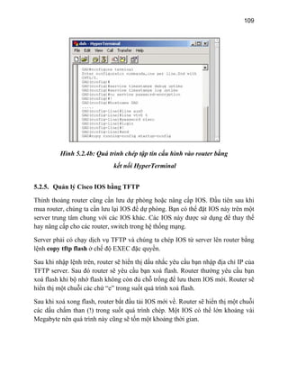 109
Hình 5.2.4b: Quá trình chép tập tin cấu hình vào router bằng
kết nối HyperTerminal
5
T
ấp cho các router, switch trong hệ thống mạng.
r thường yêu cầu bạn
IOS mới. Router sẽ
c
.2.5. Quản lý Cisco IOS bằng TFTP
hỉnh thoảng router cũng cần lưu dự phòng hoặc nâng cấp IOS. Đầu tiên sau khi
mua router, chúng ta cần lưu lại IOS để dự phòng. Bạn có thể đặt IOS này trên một
server trung tâm chung với các IOS khác. Các IOS này được sử dụng để thay thế
hay nâng c
Server phải có chạy dịch vụ TFTP và chúng ta chép IOS từ server lên router bằng
lệnh copy tftp flash ở chế độ EXEC đặc quyền.
Sau khi nhập lệnh trên, router sẽ hiển thị dấu nhắc yêu cầu bạn nhập địa chỉ IP của
TFTP server. Sau đó router sẽ yêu cầu bạn xoá flash. Route
xoá flash khi bộ nhớ flash không còn đủ chỗ trống để lưu them
hiển thị một chuỗi các chứ “e” trong suốt quá trình xoá flash.
Sau khi xoá xong flash, router bắt đầu tải IOS mới về. Router sẽ hiển thị một chuỗi
ác dấu chấm than (!) trong suốt quá trình chép. Một IOS có thể lớn khoảng vài
Megabyte nên quá trình này cũng sẽ tốn một khoảng thời gian.
 
