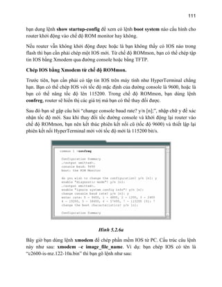 111
bạn dung lệnh show startup-config để xem có lệnh boot system nào cấu hình cho
router khởi động vào chế độ ROM monitor hay không.
Nếu router vẫn không khởi động được hoặc là bạn không thấy có IOS nào trong
flash thì bạn cần phải chép một IOS mới. Từ chế độ ROMmon, bạn có thể chép tập
tin IOS bằng Xmodem qua đường console hoặc bằng TFTP.
Chép IOS bằng Xmodem từ chế độ ROMmon.
Trước tiên, bạn cần phải có tập tin IOS trên máy tính như HyperTerminal chẳng
hạn. Bạn có thể chép IOS với tốc độ mặc định của đường console là 9600, hoặc là
bạn có thể nâng tốc độ lên 115200. Trong chế độ ROMmon, bạn dùng lệnh
confreg, router sẽ hiển thị các giá trị mà bạn có thể thay đổi được.
Sau đó bạn sẽ gặp câu hỏi “change console baud rate? y/n [n];”, nhập chữ y để xác
nhận tốc độ mới. Sau khi thay đổi nsole và khởi động lại router vào
chế độ ROMmon, bạn nên kết thúc phiên k i cũ (tốc độ 9600) và thiết lập lại
phiên kết nối HyperTerminal mới với tốc độ mới là 115200 bit/s.
tốc đường co
ết nố
Hình 5.2.6a
ờ bạn dùng lệnh xmodeBây gi m để chép phần mềm IOS từ PC. Cấu trúc câu lệnh
này h e_file_name. Ví dụ: bạn chép IOS có tên là
“c2 0
n ư sau: xmodem –c imag
60 -is-mz.122-10a.bin” thì bạn gõ lệnh như sau:
 