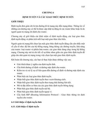 117
CHƯƠ G 6
ĐỊNH TUYẾN VÀ CÁ ỨC ĐỊNH TUYẾN
GIỚI THIỆU
Định tuyến đơn giản chỉ là tìm đường đi từ mạng này đến mạng khác. Thông tin về
những con đường này có thể là được cập nhật tự động từ các router khác hoặc là do
người quản trị mạng chỉ định cho router.
Chương này sẽ giới thiệu các khái niệm về định tuyến động, các loại giao thức
định tuyến động và phân tích mỗi loại một giao thức tiêu biểu.
Người quản trị mạng khi chọn lựa một giao thức định tuyến động cần cân nhắc một
số yếu tố như: độ lớn của hệ thống mạng, băng thông các đường truyền, khả năng
của router. loại router và phiên bản router, các giao thức đang chạy trong hệ thống
mạng. Chương này mô tả chi tiết về sự khác nhau giữa các giao thức định tuyến để
giúp cho nhà quản trị mạng trong việc chọn lựa một giao thức định tuyến.
Khi hoàn tất chương này, các bạn sẽ thực hiện được những việc sau:
• Giải thích được ý nghĩa của định tuyến tĩnh.
• Nhận biết giao thức định tuyến theo vectơ khoảng cách.
g tin định
tuy
6.1 Giớ
6.11
N
C GIAO TH
• Cấu hình đường cố định và đường mặc định cho router.
• Kiểm tra và xử lý sự cố liên quan đến đường cố định và đường mặc định của
router.
• Phân biệt các loại giao thức định tuyến.
• Nhận biết giao thức định tuyến theo trạng thái đường liên kết.
• Mô tả đặc điểm cơ bản của các giao thức định tuyến thông dụng.
• Phân biệt giao thức định tuyến nội bộ.
• Phân biệt giao thức định tuyến ngoại vi.
• Cấu hình RIP (Routing Information Protocol – Giao thức thôn
ến) cho router.
i thiệu về định tuyến tĩnh
.Giới thiệu về định tuyến
 