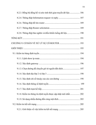 11
8.2.3. Đồng bộ đồng hồ và ước tính thời gian truyền dữ liệu .................. 186
8.2.4. Thông điệp Information request và reply....................................... 187
8.2.6. Thông điệp để tìm router ................................................................ 189
8.2.7. Thông điệp Router solicitation ....................................................... 189
8.2.8. Thông điệp báo nghẽn và điều khiển luồng dữ liệu ....................... 190
TỔNG KẾT......................................................................................................... 191
CHƯƠNG 9: CƠ BẢN VỀ XỬ LÝ SỰ CỐ ROUTER ..................................... 193
GIỚI THIỆU ....................................................................................................... 193
9.1. Kiểm tra bảng định tuyến.......................................................................... 194
9.1.1. Lệnh show ip route ......................................................................... 194
9.1.2. Xác định gateway ........................................................................... 196
9.1.3. Chọn đường để chuyển gói từ nguồn đến đích............................... 197
9.1.4. Xác định địa lớp 2 và lớp 3 ............................................................ 198
9.1.5. Xác định chỉ số tincậy của các con đường .................................... 198
9.1.6. Xác định thông số định tuyến......................................................... 199
9.1.7. Xác định trạm kế tiếp...................................................................... 201
9.1.8. Kiểm tra thông tin định tuyến được cập nhật mới nhất.................. 202
9.1.9. Sử dụng nhiều đường đến cùng một đích....................................... 203
9.2. Kiểm tra kết nối mạng............................................................................... 205
9.2.1. Giới thiệu về việc kiểm tra kết nối mạng ....................................... 205
 