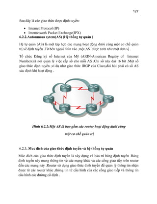 127
Sau
6.2.2.Autonmous sytem(AS) (H thống tự quản )
Hệ ới cùng một cơ chế quản
trị v ột đơn vị .
Tổ chứ Internet
Num e số cho mỗi AS .Chỉ số này dài 16 bit .Một số
giao th hư giao thức IRGP của Cisco,đòi hỏi phải có số AS
xác n
đây là các giao thức được định tuyến:
• Internet Protocol (IP)
• Internetwork Packet Exchange(IPX)
ệ
tự quản (AS) là một tập hợp các mạng hoạt động dư
ề định tuyến .Từ bên ngoài nhìn vào ,một AS được xem như m
c Đăng ký số Internet của Mỹ (ARIN-American Regitry of
b rs)là nơi quản lý việc cấp
ức định tuyến ,ví dụ n
đị h khi hoạt động .
Hình 6.2.2:Một AS là bao gồm các router hoạt động dưới cùng
một cơ chế quản trị
6.2.3. Muc đích của giao thức định tuyến và hệ thống tự quản
Múc đích của giao thức định tuyến là xây dựng và bảo trì bảng định tuyến .Bảng
định tuyến này mang thông tin về các mạng khác và các cổng giao tiếp trên router
đến các mạng này .Router sử dụng giao thức định tuyến để quản lý thông tin nhận
được từ các router khác ,thông tin từ cấu hình của các cổng giao tiếp và thông tin
cấu hình các đường cố định .
 
