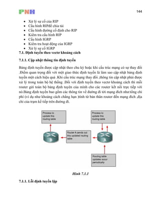 144
• Xử lý sự cố của RIP
• Cấu hình RIPđể chia tải
• Cấu hình đường cố định cho
7.1.1. Cập nhật thông tin định tuyến
Bảng định tuyến được cập nhật theo chu kỳ hoặc khi cấu trúc mạng có sự thay đổi
.Điểm quan trọng đối với một giao thức định tuyến là làm sao cập nhật bảng định
tuyến một cách hiệu quả .Khi cấu trúc mạng thay đổi ,thông tin cập nhật phải được
xử lý trong toàn bộ hệ thống .Đối với định tuyến theo vectơ khoảng cách thì mỗi
router gửi toàn bộ bảng định tuyên của mình cho các router kết nối trực tiếp với
nó.Bảng định tuyến bao gồm các thông tin về đường đi tới mạng đích như:tổng chi
phí (ví dụ như khoảng cách chẳng hạn )tính từ bản thân router đến mạng đích ,địa
chỉ của trạm kế tiếp trên đường đi.
RIP
• Kiểm tra cấu hình RIP
• Cấu hình IGRP
• Kiểm tra hoạt động của IGRP
• Xử lý sự cố IGRP
7.1. Định tuyến theo vectơ khoảng cách
Hình 7.1.1
7.1.1. Lỗi định tuyến lặp
 