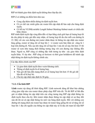 152
RIP tr
n vô hạn bằng cách giới hạn số lượng hop tối
đa cho phép từ máy gửi đến máy nhận, số lương hop tối đa cho mỗi con đường là
r nhân được từ thông tin cập nhật của router
uter xem bản thân nó cũng là 1
hop trên đường đi. Nếu sau khi tăng chỉ số hop lên 1 mà chỉ số này lớn hơn 15 thì
rou ạng đích không tương ứng với con đương này không đến
đư ng có những đặc tính tương tự như các giao thức định
ở thành giao thức định tuyến không theo lớp địa chỉ.
RIPv2 có những ưu điểm hơn như sau:
• Cung cấp thêm nhiều thông tin định tuyến hơn.
• Có cơ chế xác minh giữa các router khi cập nhật để bảo mật cho bảng định
tuyến.
• Có hỗ trợ VLSM(variable Length Subnet Masking-Subnet mask có chiều dài
khác nhau).
RIP tránh định tuyến lặp vòng đếm đế
15. Đối với các con đường mà route
láng giềng, router sẽ tăng chỉ số hop lên 1 vì ro
ter sẽ xem như m
ợc. Ngoài ra, RIP cũ
tuy : RIP cũng có horizon và thời gian holddown để tránh cập
nhật thông tin định tuyến không chính xác.
Các đặc điểm chính của RIP
ến khác. Ví dụ như
• Là giao thức định tuyến theo vectơ khoảng cách.
• Thông số định tuyến là số lương hop.
• Nếu gói dữ liệu đến mạng đích có số lượng hop lớn hơn 15 thì gói dữ
liệu đó sẽ bị huỷ bỏ.
• Chu kỳ cập nhật mặc định là 30 giây.
7.2.2. Cấu hình RIP
chỉ trạm kế tiếp RIP
Lênh router rip dùng để khởi động RIP. Lênh network dùng để khai báo những
cổng giao tiếp nào của router được phép chạy RIP trên đó. Từ đó RIP sẽ bắt đầu
gửi và nhận thông tin cập nhật trên các cổng tương ứng RIP cập nhật thông tin
định tuyến theo chu kỳ. Khi router nhận được thông tin cập nhật có sự thay đổi
nào đó thì nó sẽ cập nhật thông tin mới vào bảng định tuyến. Đối với những con
đường tới mạng đích mà router học được từ router láng giềng thì nó sẽ tăng chỉ số
hop lên 1 địa chi nguần của thông tin cập nhật này sẽ là địa
 