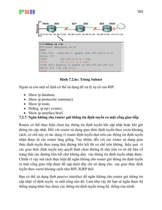 163
Hình 7.2.6c: Trùng Subnet
Ng
7.2.7. Ngăn không cho router gửi thông tin định tuyến ra một cổng giao tiếp
Router có thể thực hiện chọn lọc thông t ến khi cập nhật hoặc khi gửi
thông tin cập nhật. Đối với router sử ức định tuyến theo vectơ khoảng
các
nhậ
thứ
các
trạn .
Chính vì vậy mà cách thực hiện để ngăn không cho router gửi thông tin định tuyến
ra ưới đây chỉ sử dụng cho các giao thức định
tuy
Bạ
cập về định tuyến ra một cổng nào đó. Làm như vậy thì bạn sẽ ngăn được hệ
thố g mạng khác học được các thông tin định tuyến trong hệ thống của mình.
oài ra còn một số lệnh có thể sử dụng để xử lý sự cố của RIP:
• Show ip database.
• Show ip protocols( summary).
• Show ip route.
• Debug ip rip{ events}.
• Show ip interface brief.
in định tuy
dụng giao th
h, cơ chế này có tác dụng vì router định tuyến dựa trên các thông tin định tuyến
n được từ các router láng giềng. Tuy nhiên, đối với các router sử dụng giao
c định tuyến theo trạng thái đường liên kết thì cơ chể trên không hiệu quả vì
giao thức định tuyến này quyết định chọn đường đi dựa trên cơ sở dữ liệu về
g thái các đường liên kết chứ không dựa vào thông tin định tuyến nhận được
một cổng giao tiếp được đề cập d
ến theo vectơ khoảng cách như RIP, IGRP thôi.
n có thể sử dụng lệnh passive interface để ngăn không cho router gửi thông tin
nhật
n
 