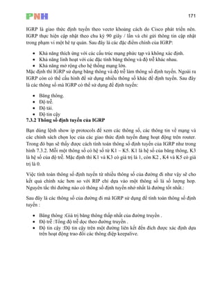 171
IGRP
IGRP thự
trong phạm GRP:
ác định.
• Khả năng linh hoạt với các đặc tính băng thông và độ trễ khác nhau.
Khả năng mở rộng cho hệ thống mạng lớn.
Mặ
IGR
là c
ng thông.
• Độ trễ.
• Độ tải.
• Độ tin cậy
7.3.2 Thông số định tuyến của IGRP
Bạn dùng lệnh show ip protocols để xem các thông số, các thông tin về mạng và
các chính sách chọn lọc của các giao yến đang hoạt động trên router.
Trong đó bạn sẽ thấy được cách tính toán thông số định tuyến của IGRP như trong
hình 7.3.2. Mỗi một thông số có hệ số từ K1 – K5. K1 là hệ số của băng thông, K3
là hệ số của độ trễ. Mặc định thì K1 và K3 có giá trị là 1, còn K2 , K4 và K5 có giá
trị l
Việ
kết
Ng
Sau
tuyế
• Băng thông :Giá trị băng thông thấp nhất của đường truyền .
• Độ trễ :Tổng độ trễ dọc theo đường truyền .
•
là giao thức định tuyến theo vectơ khoảng cách do Cisco phát triển nên.
c hiện cập nhật theo chu kỳ 90 giây / lần và chỉ gửi thông tin cập nhật
vi một hê tự quản. Sau đây là các đặc điểm chính của I
• Khả năng thích ứng với các cấu trúc mạng phức tạp và không x
•
c định thì IGRP sử dụng băng thông và độ trễ làm thông số định tuyến. Ngoài ra
P còn có thể cấu hình để sử dụng nhiều thông số khác để định tuyến. Sau đây
ác thông số mà IGRP có thể sử dụng để định tuyến:
• Bă
thức định tu
à 0.
c tính toàn thông số định tuyến từ nhiều thông số của đường đi như vậy sẽ cho
quả chính xác hơn so với RIP chỉ dựa vào một thông số là số lượng hop.
uyên tắc thì đường nào có thông số định tuyến nhở nhất là đường tốt nhất.:
đây là các thông số của đường đi mà IGRP sử dụng để tính toán thông số định
n :
Độ tin cậy :Độ tin cậy trên một đường liên kết đến đích được xác định dựa
trên hoạt động trao đổi các thông điệp keepalive.
 