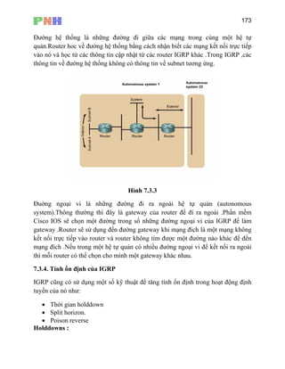 173
Đường hệ thống là những đường đi giữ ạng trong cùng một hệ tự
quản.Router hoc về đường hệ thống b n biết các mạng kết nối trực tiếp
vào nó và học từ các thông tin cập nh hác .Trong IGRP ,các
thôn
a các m
ằng cách nhậ
ật từ các router IGRP k
g tin về đường hệ thống không có thông tin về subnet tương ứng.
Hình 7.3.3
ng ngoại vi là những đường đi ra ngoài hệ tự quản (autonomousĐuờ
system).Thông thường thì đây là gateway của router để đi ra ngoài .Phần mềm
Cisco IOS s hững đường ngoại vi của IGRP để làm
gate Ro i mạng đích là một mạng không
kết n ực ti c một đường nào khác để đến
mạn ản có nhiều đường ngoại vi để kết nối ra ngoài
thì mỗ
7.3.4. Tính ổ
IGRP c ật để tăng tính ổn định trong hoạt động định
tuyế
•
Holddowns :
ẽ chọn một đường trong số n
way . uter sẽ sử dụng đến đường gateway kh
ối tr ếp vào router và router không tìm đượ
g đích .Nếu trong một hệ tự qu
i router có thể chọn cho mình một gateway khác nhau.
n định của IGRP
ũng có sử dụng một số kỹ thu
n của nó như:
• Thời gian holddown
• Split horizon.
Poison reverse
 