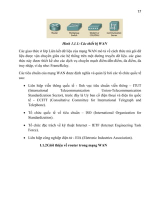 17
Hình 1.1.1: Các thiết bị WAN
c vận chuyển giữa các hệ thống trên một đường truyền dữ liệu. các giao
thứ
truy
Các ti
sau:
• Liên hiệp viễn thông quốc tế - lĩnh vực tiêu chuẩn viễn thông – ITUT
ctor), trước đây là Uỷ ban cố điện thoại và điện tín quốc
• Tổ chứ net Engineering Task
Force).
• Liên hiệp công nghiệp điện tử - EIA (Eletronic Industries Association).
1.1.2Giới thiệu về router trong mạng WAN
Các giao thức ở lớp Liên kết dữ liệu của mạng WAN mô tả về cách thức mà gói dữ
liệu đượ
c này đươc thiết kế cho các dịch vụ chuyển mạch điểm-đến-điểm, đa điểm, đa
nhập, ví dụ như: FrameRelay.
êu chuẩn của mạng WAN được định nghĩa và quản lý bởi các tổ chức quốc tế
(International Telecommunication Union-Telecommunication
Standardization Se
tế - CCITT (Consultative Committee for International Telegraph and
Telephone).
• Tổ chức quốc tế về tiêu chuẩn – ISO (International Organization for
Standardization).
c đặc trách về kỹ thuật Internet – IETF (Inter
 