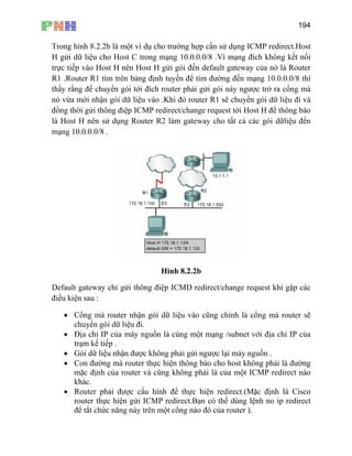 194
Trong hình 8.2.2b là một ví dụ cho trường hợp cần sử dụng ICMP redirect.Host
H gửi dữ liệu cho Host C trong mạng 10.0.0.0/8 .Vì mạng đích không kết nối
trực tiếp vào Host H nên Host H gửi gói đến default gateway của nó là Router
ạng 10.0.0.0/8 thì
c trở ra cổng mà
vào .Khi đó router R1 sẽ chuyển gói dữ liệu đi và
R1 .Router R1 tìm trên bảng định tuyến để tìm đường đến m
thấy rằng để chuyển gói tới đích router phải gửi gói này ngượ
nó vừa mới nhận gói dữ liệu
đồng thời gửi thông điệp ICMP redirect/change request tới Host H để thông báo
là Host H nên sử dụng Router R2 làm gateway cho tất cả các gói dữliệu đến
mạng 10.0.0.0/8 .
Hình 8.2.2b
Default gateway chỉ gửi thông điệp ICMD redirect/change request khi gặp các
điều kiện sau :
dữ liệu đi.
• Địa chỉ IP của máy nguồn là cùng một mạng /subnet với địa chỉ IP của
ược lại máy nguồn .
báo cho host không phải là đường
h của router và cũng không phải là của một ICMP redirect nào
Bạn có thể dùng lệnh no ip redirect
để tắt chức năng này trên một cổng nào đó của router ).
• Cổng mà router nhận gói dữ liệu vào cũng chính là cổng mà router sẽ
chuyển gói
trạm kế tiếp .
• Gói dữ liệu nhận được không phải gửi ng
• Con đường mà router thực hiện thông
mặc địn
khác.
• Router phải được cấu hình để thực hiện redirect.(Mặc định là Cisco
router thực hiện gửi ICMP redirect.
 