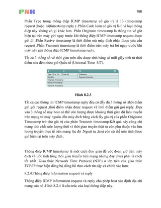 196
Phần Type trong thông điệp ICMP timestamp có gi 13 (timestamp
p reply ) .Ph ị là 0 vì loại thông
có gì khác hơn. Phần Originate timestamp là thông tin về giờ
y trước khi th được
gửi đi .Phần Recive timestamp là thời điểm mà máy đích nhận được yêu cầu
ICMP timestam
á trị là
request )hoặc 14(timestam
điệp này không
ần Code luôn có giá tr
hiện tại trên máy gửi nga ông điệp ICMP timestamp request
request .Phần Transmit timestamp là th
máy này gửi thông điệp
ời điểm trên máy trả lời ngay trước khi
p reply.
Tất cả 3 thống số về thời gian trên đều
điểm nửa đêm theo giờ Quốc tế (Unive
được tính bằng số mili giây tính từ thời
sal Time -UT).
Hình 8.2.3
Tất cả các thông tin ICMP timestamp reply đều có đầy đủ 3 thông số :thời điểm
điểm nhận được request và thời điểm gửi gói reply .Dựa
n
mp.Kết quả này cũng chỉ
ại trên máy đích .
iệp ICMP information request và reply cho phép host xác định địa chỉ
mạng của nó .Hình 8.2.4 là cấu trúc của loại thông điệp này.
gửi gói request ,thời
vào 3 thông số này host có thể ước lượng được khoảng thời gian dữ liệu truyề
trên mạng từ máy nguồn đến máy đích bằng cách lấy giá trị của phần Originate
Timestamp trừ cho giá trị của phần Transmit timesta
mang tính chất ước lượng thôi vì thời gian truyền thật sự còn phụ thuộc vào lưu
lượng truyền thực tế trên mạng lúc đó .Ngoài ra ,host còn có thể ước tính được
giờ hiện t
Thông điệp ICMP timestamp là một cách đơn giản để uớc đoán giờ trên máy
đích và ước tính tổng thời gian truyền trên mạng nhưng đây chưa phải là cách
tốt nhất .Giao thức Network Time Protocol (NTP) ở lớp trên của giao thức
TCP/IP thực hiện đồng bộ đồng hồ theo cách tin cậy và chính xác hơn.
8.2.4.Thông điệp Information request và reply
Thông đ
 