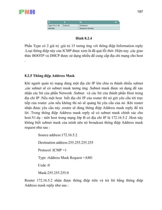 197
Hình 8.2.4
Phần Type có 2 giá trị :giá tr
.Loại thông điệp này của
ị 15 tương ứng với thông điệp Information reply
ICMP được xem là đã quá lỗi thời .Hiện nay ,các giao
ho host
.
Khi người quản trị mạng dùng một địa chỉ IP lớn chia ra thành nhiều subnet
,các subnet sẽ có subnet mask tương ứng .Subnet mask được sử dụng để xác
nhận các bit của phần Network .Subnet và các bit của thành phần Host trong
địa chỉ IP .Nếu một host biết địa chỉ IP của router thì nó gửi yêu cầu tới trực
tiếp của router ,còn nếu không thì nó sẽ quảng bá yêu cầu của nó .Khi router
nhận được yêu cầu này ,router sẽ dùng thông điệp Address mask reply để trả
lời .Trong thông điệp Address mask reply sẽ có subnet mask chính xác cho
host.Ví dụ : môt host trong mạng lớp B có địa chỉ IP là 172.16.5.2 .Host này
không biết subnet mask của mình nên nó broadcast thông đ p Address mask
request như sau :
ress:172.16.5.2
ời bằng thông điệp
Address mask reply như sau :
thức BOOTP và DHCP được sử dụng nhiều để cung cấp địa chỉ mạng c
8.2.5 Thông điệp Address Mask
iệ
Source add
Destination address:255.255.255.255
Protocol :ICMP =1
Type :Address Mask Request =AM1
Code :0
Mask:255.255.255.0
Router 172.16.5.2 nhận được thông điệp trên và trả l
 