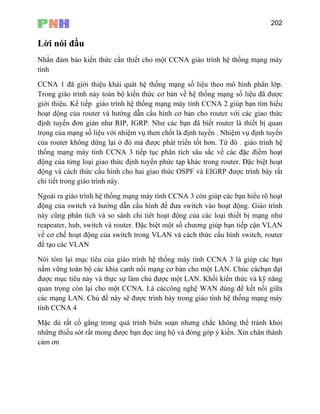 202
Lời nói đầu
Nhằn đảm bảo kiến thức cần thiết cho một CCNA giáo trình hệ thống mạng máy
giáo trình hệ thống mạng máy tính CCNA 2 giúp bạn tìm hiểu
hoạt dộng của router và hướng dẫn cấu hình cơ bản cho router với các giao thức
cách thức cấu hình cho hai giao thức OSPF và EIGRP được trình bày rất
h và so sánh chi tiêt hoạt động của các loại thiết bị mạng như
n VLAN
về cơ chế hoạt động của switch trong VLAN và cách thức cấu hình switch, router
để
Nó
nắm vữ ột LAN. Chúc cácbạn đạt
đượ
quan tr còn lại cho một CCNA. Là cáccông nghệ WAN dùng để kết nối giữa
các mạ
tính C
Mặc d g chắc không thể tránh khỏi
nhữ ọc ủng hộ và đóng góp ý kiến. Xin chân thành
cảm n
tính
CCNA 1 đã giới thiệu khái quát hệ thống mạng số liệu theo mô hình phân lớp.
Trong giáo trình này toàn bộ kiến thức cơ bản về hệ thống mạng số liệu đã được
giới thiệu. Kế tiếp
định tuyến đơn giản như RIP, IGRP. Như các bạn đã biết router là thiết bị quan
trọng của mạng số liệu với nhiệm vụ then chốt là định tuyến . Nhiệm vụ định tuyến
của router không dừng lại ở đó mà được phát triển tốt hơn. Từ đó . giáo trình hệ
thống mạng máy tính CCNA 3 tiếp tục phân tích sâu sắc về các đặc điểm hoạt
động của từng loại giao thức định tuyến phức tạp khác trong router. Đặc biệt hoạt
động và
chi tiết trong giáo trình này.
Ngoài ra giáo trình hệ thống mạng máy tính CCNA 3 còn giúp các bạn hiểu rõ hoạt
động của switch và hướng dẫn cấu hình để đưa switch vào hoạt động. Giáo trình
này cũng phân tíc
reapeater, hub, switch và router. Đặc biệt một số chương giúp bạn tiếp cậ
tạo các VLAN
i tóm lại mục tiêu của giáo trình hệ thống máy tính CCNA 3 là giúp các bạn
ng toàn bộ các khía cạnh nối mạng cơ bản cho m
c mục tiêu này và thực sự làm chủ được một LAN. Khối kiến thức và kỹ năng
ọng
ng LAN. Chủ đề này sẽ được trình bày trong giáo tình hệ thống mạng máy
C NA 4
ù rất cố gắng trong quá trình biên soạn nhưn
ng thiếu sót rất mong được bạn đ
ơ
 