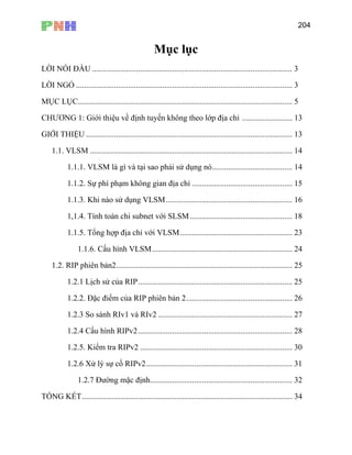 204
Mục lụ
LỜI NÓI ĐẦU .................................................................................................... 3
LỜI NGỎ ............................................................................................................ 3
MỤC LỤC........................................................................................................... 5
13
. 13
1.1. VLSM ..................... 14
1.1.1. VLSM là gì và tại sao phải 14
1.1.2. Sự phí phạm không gian địa ch ........................... 15
1.1.3. Khi nào sử dụng VLSM............................................................... 16
1,1.4. Tính toán chi subnet với SLSM 18
1.1.5. Tổng hợp địa chỉ với VLSM........................................................ 23
1.1.6. Cấu hình VLSM............ .. 24
1.2. RIP phiên bản2........................................................................................ 25
1.2.1 Lịch sử của RIP............................................................................. 25
26
TỔNG KẾT......................................................................................................... 34
c
CHƯƠNG 1: G
GIỚI THIỆU .
iới thiệu về định tuyến khô g
........................................... ...
............................
n theo lớp địa chỉ .........................
.... ...................................................
....................................................
sử dụng nó........................................
ỉ .......................
...................................................
.... ....................................................
1.2.2. Đặc điểm của RIP phiên bản 2.....................................................
1.2.3 So sánh RIv1 và RIv2 ................................................................... 27
1.2.4 Cấu hình RIPv2............................................................................. 28
1.2.5. Kiểm tra RIPv2 ............................................................................ 30
1.2.6 Xử lý sự cố RIPv2......................................................................... 31
1.2.7 Đường mặc định....................................................................... 32
 