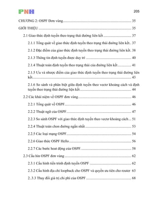 205
CHƯƠNG 2: OSPF Đơn vùng............................................................................ 35
GIỚI THIỆU ....................................................................................................... 35
............................. 37
ết.. 37
c điểm của giao thức định tuyến theo trạng thái đường liên kết. 38
Ưu và nhược điểm của giao thức định tuyến theo trạng thái đường liên
kết.............................................................................................................. 43
2.1.6 So sánh và phân biệt giữa định tuyến theo vectơ khoảng cách và định
tuyến theo trạng thái đường liện kết......................................................... 44
2.2 Các khái niệm về OSPF đơn vùng........................................................... 46
2.2.1 Tổng quát về OSPF.......................................................................... 46
2.2.2 Thuật ngữ của OSPF........................................................................ 47
2.2.3 So sánh OSPF với giao thức định tuyến theo vectơ khoảng cách... 51
2.2.4 Thuật toán chon đường ngắn nhất ................................................... 53
2.2.5 Các loại mạng OSPF........................................................................ 54
2.2.6 Giao thức OSPF Hello..................................................................... 56
2.2.7 Các bước hoat động của OSPF........................................................ 58
.3 Cấu hìn OSPF đơn vùng .......................................................................... 62
2.3.1 Cấu hình tiến trình định tuyến OSPF .............................................. 62
2.3.2 Cấu hình địa chỉ loopback cho OSPF và quyền ưu tiên cho router 63
2..3.3 Thay đ 68
2.1 Giao thức định tuyến theo trạng thái đường liên kết..
2.1.1 Tổng quát về giao thức định tuyến theo trạng thái đường liên k
2.1.2 Đặ
2.1.3 Thông tin định tuyến được duy trì .................................................. 40
2.1.4 Thuật toán định tuyến theo trạng thái của đường liên kết............... 41
2.1.5
2
ổi giá trị chi phí của OSPF ..................................................
 