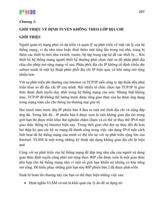 207
Chương 1:
GIỚI THIỆU VỀ ĐỊNH TUYẾN KHÔNG THEO LỚP ĐỊA CHỈ
GIỚI THIỆU
Người quản trị mạng phải có dự kiến và quản lý sự phát triển về mặt vật lý của hệ
thống mạng, ví dụ như mua hoặc thuê thêm một tầng lầu trong toà nhà, trang bị
thêm các thiết bị mới như switch, router, bộ tập trung cáp kệ để các thiết bị… Khi
thiết kế hệ thống mạng người thiết kế thường phải chọn một sơ đồ phân phối địa
chỉa cho phép mở rộng mạng về sau. Phân phối địa chỉ IP không cố định chiều dài
subnet mask là một kỹ thuật phân phối địa chỉ IP hiệu quả, có khả năng mở rộng
nhiều hơn
a Internet và TCP/IP mỗi công ty tập đoàn đều phải
lựa TCP/IP là giao
ưng thật không
ản 6 được xem là môt không gian địa chỉ trong
thế IPv4 một
gia th sự thay đổi đó hơn
hai th
lin h
In n uật tận dụng không gian địa chỉ Ip hiệu
uả
ó khả năng
mở rộng. Để khắc phục những giới hạn này RIP phiên bản 2 đã được phát triển
Với sụ phát triển phi thường củ
triển khai sơ đồ địa chỉ IP của mình. Rất nhiều tổ chức chọn
thức được định tuyến duy nhất trong hệ thống mạng của mìn. Nh
may, TCP/IP đã không thể lường trước được rằng giao thức của họ được ứng dụng
trong mạng toàn cầu cho thông tin thương mại giải trí
Hai mươi năm trước đây,IP phiên bản 4 đưa ra một mô hình địa chỉ và cũng đáp
ứng đủ. Trong khi đó , IP phiên b
giới hạn thì được triển khai thử nghiệm chậm chạm và có thể sẽ thay
o ức thống trị Internet hiện nay. Trong thời gian chờ đợi
ập kỷ qua các kỹ sư mạng đã thành công trong việc vận dụng IPv4 một cách
h oạt để hệ thống mạng của mình có thể tồn tại với sự phát triển rộng lớn của
ter et. VLSM là một trong những kỹ th
q
Cùng với sự phát triển của hệ thống mạng để đáp ứng nhu cầu của người sử dụng
giao thức định tuyến cũng phải mở rộng theo. RIP vẫn được xem là một giao thức
phù hợp cho hệ thống mạng nhỏ vì một số giới hạn khiến nó không c
Sauk hi hoàn tất chương này các bạn có thể thực hiện những việc sau:
• Định nghĩa VLSM và mô tả khái quát các lý do để sử dụng nó
 