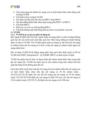 208
• Chia một mạng lớn thành các mạng con có kích thước khác nhau bằng cách
sử dụng VLSM
• Cấu hình router sử dụng VLSM
• Kiểm tra và xử lý sự cố hoạt động RIPv2
• Cấu hình đường mặc định bằng lệnh ip route và ip default- network
1.1 VLSM
1.1.1 VLSM là gì và tại sao phải sử dụng nó
Khi mạng IP phát triển lớn hơn, người quản trị mạng phải có cách sử dụng không
gian địa chỉ của mình một cách hiệu quả hơn. Một trong những kỹ thuật thường
được sử dụn là VLSM. Với VLSM người quản trị mạng có thể chia địa chỉ mạng
có subnet mask dài cho mạng có ít host và địa chỉ mạng có subnet mask ngắn cho
mạng nhiều host
Khi sử dụng VLSM thì hệ thống mạng phải chạy giao thức định tuyến có hỗ trợ
VLSM như OSPF, Intergrated IS – IS, EIGRP, RIPv2 và định tuyến cố định
VLSM cho phép một tổ chức sử dụng chiều dài subnet mask khác nhau trong một
địa chỉ mạng lớn. VLSM còn được gọi là chia subnet trong mộ subnet lớn hơn
giúp tận dụng tối đa không gian địa chỉ
Giao thức định tuyến theo lớp địa c hơn thành nhiều địa chỉ mạng con
ước khác nhau như địa chỉ mạng có 30 bit subnet mask ,
55.255.255.532 để dành cho các kết nối mạng địa chỉ mạng có 24 bit subnet
• Xác định các đặc tính chủ yếu của RIPv1 hoặc RIPv2
• Xác địn những điểm khác nhau quan trọng giữa RIPv1 và RIPv2
• Cấu hình RIPv2
t
hỉ mạng lớn
có kích th
2
mask, 255.255.255.0 để dành cho các mạng có dưới 254 user, các địa chỉ mạng có
22 bit subnet mask, 255.255.22. để dành cho các mạng có tới 100 user.
 