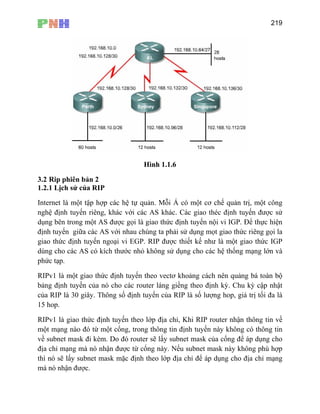 219
Hình 1.1.6
3.2 Rip phiên bản 2
1.2.1 Lịch sử của RIP
Internet là một tập hợp các hệ tự quản. Mỗi Á có một cơ chế quản trị, một công
nghệ định tuyến riêng, khác với các AS khác. Các giao théc định tuyến được sử
hận được.
dụng bên trong một AS được gọi là giao thức định tuyến nội vi IGP. Để thực hiện
định tuyến giữa các AS với nhau chúng ta phải sử dụng mọt giao thức riêng gọi la
giao thức định tuyến ngoại vi EGP. RIP được thiết kế như là một giao thức IGP
dùng cho các AS có kích thước nhỏ không sử dụng cho các hệ thống mạng lớn và
phức tạp.
RIPv1 là một giao thức định tuyến theo vectơ khoảng cách nên quảng bá toàn bộ
bảng định tuyến của nó cho các router láng giềng theo định kỳ. Chu kỳ cập nhật
của RIP là 30 giây. Thông số định tuyến của RIP là số lượng hop, giá trị tối đa là
15 hop.
RIPv1 là giao thức định tuyến theo lớp địa chỉ, Khi RIP router nhận thông tin về
một mạng nào đó từ một cổng, trong thông tin định tuyến này không có thông tin
về subnet mask đi kèm. Do đó router sẽ lấy subnet mask của cổng để áp dụng cho
địa chỉ mạng mà nó nhận được từ cổng này. Nếu subnet mask này không phù hợp
thì nó sẽ lấy subnet mask mặc định theo lớp địa chỉ để áp dụng cho địa chỉ mạng
mà nó n
 