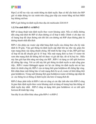 222
Ripv2 có hỗ trợ việc xác minh thông tin định tuyến. Bạn có thể cấu hình cho RIP
gửi và nhận thông tin xác minh trên cổng giao tiếp của router bằng mã hoá MD5
hay không mã hoá
RIPv2 gửi thông tin định tuyến theo địa chỉ multicaskt 224.0.0.9
1.2.3 So sánh RIPv1 và RIPv2
RIP sử dụng thuật toán định tuyến theo vectơ khoảng cách. Nếu có nhiều đường
đến cùng một đích thì RIP sẽ chọn đường có số hop ít nhất. Chình vì chỉ dựa vào
số lượng hop để chọn đường nên đôi khi con đường mà RIP chọn không phải là
đường nhanh nhất đến đích
RIPv1 cho phép c theo chu kỳ mặc
định là 30 giây. Việc gửi thông tin định tuyến cập nhật liên tục như vậy giúp cho
xem như mạng đích đó không thể tới đượ và gói dữ liệu. đó sẽ bị huỷ bỏ . Điều
này làm giới hạn khả năng mở rộng của RIP , RIPv1 sử dụng cơ chế split horizon
để chống lặp vòng. Với cơ chế này g tin định tuyến ra một cổng giao
ngược trở lại các thông tin định tuyến mà nó học
còn sử dụng thời gian holddown để chống lặp vòng.
ác router cập nhật bảng định tuyến của chúng
topo mạng được xây dựng nhanh chóng. Để tránh bị lăp vòng vô tận, RIP giới hạn
số hop tối đa để chuyển gói là 15 hop. Nếu một mạng đích xa hơn 15 router thì
c
khi gửi thôn
tiếp , RIPv1 router khônggửi
đước từ chính cổng dó, RIPv1
Khi nhận được một thông báo về một mạng đích bị sự cố, router sẽ khởi động thời
gian holddown. Trong suốt khoảng thời gian holddown router sẽ không cập nhật tất
cả các thông tin có thông số định tuyến xấu hơn về mạng đích đó
RIPv2 được phát triển từ RIPv1 nên nó cũng có các đặc tính như trên RIPv2 cũng
là giao thức định tuyến theo vectơ khoảng cách sử dụng số lượng hop làm thông số
định tuyến duy nhất . RIPv2 cũng sử dụng thời gian holddown và cơ chế split
horizon để tránh lặp vòng
Sau đây là các điểm khác nhau giữa RIPv1 và RIPv2
 
