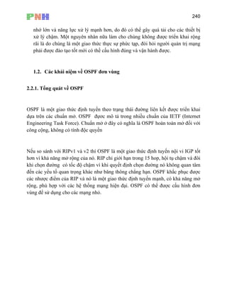 240
nhớ lớn và năng lực xử lý mạnh hơn, do đó có thể gây quá tải cho các thiết bị
được triển khai rộng
, đòi hỏi người quản trị mạng
phải được đào tạo tốt mới có thề cấu hình đúng và vận hành được.
độc quyền
tốt
ơn vì khả năng mở rộng của nó. RIP chỉ giới hạn trong 15 hop, hội tụ chậm và đôi
khi chọn đường có tốc độ chậm vì khi quyết định chọn đường nó không quan tâm
được
ác nhược điểm của RIP và nó là một giao thức định tuyến mạnh, có khả năng mở
rộng, phù hợp với các hệ thống mạng hiện đại. OSPF có thể được cấu hình đơn
xử lý chậm. Một nguyên nhân nữa làm cho chúng không
rãi là do chúng là một giao thức thực sự phức tạp
1.2. Các khái niệm về OSPF đơn vùng
2.2.1. Tổng quát về OSPF
OSPF là một giao thức định tuyến theo trạng thái đường liên kết được triển khai
dựa trên các chuẩn mở. OSPF đựơc mô tả trong nhiều chuẩn của IETF (Internet
Engineering Task Force). Chuẩn mở ở đây có nghĩa là OSPF hoàn toàn mở đối với
công cộng, không có tính
Nếu so sánh với RIPv1 và v2 thí OSPF là một giao thức định tuyến nội vi IGP
h
đến các yếu tố quan trọng khác như băng thông chẳng hạn. OSPF khắc phục
c
vùng để sử dụng cho các mạng nhỏ.
 