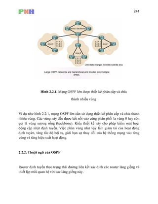241
gọi là vùng xương sống (backbone). Kiểu thiết kế này cho phép kiểm soát hoạt
độ oạt động
địn t ng mạng vào từng
vù v
mối quan hệ với các láng giềng này.
Hình 2.2.1. Mạng OSPF lớn được thiết kế phân cấp và chia
thành nhiều vùng
Ví dụ như hình 2.2.1, mạng OSPF lớn cần sử dụng thiết kế phân cấp và chia thành
nhiều vùng. Các vùng này đều được kết nối vào cùng phân phối la vùng 0 hay còn
ng cập nhật định tuyến. Việc phân vùng như vậy làm giảm tải của h
h uyến, tăng tốc độ hội tụ, giới hạn sự thay đổi của hệ thố
ng à tăng hiệu suất hoạt động.
2.2.2. Thuật ngữ của OSPF
Router định tuyến theo trạng thái đường liên kết xác định các router láng giềng và
thiết lập
 