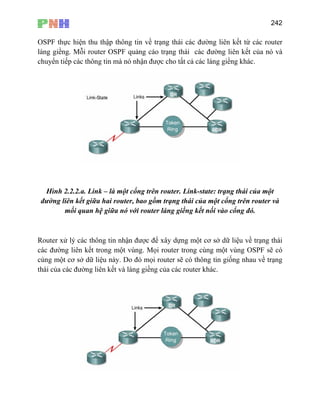 242
OSPF thực hiện thu thập thông tin về trạng thái các đường liên kết từ các router
ềng. Mỗi router OSPF quảng cáo trạng thái các đường liên kết của nó và
huyển tiếp các thông tin mà nó nhận được cho tất cả các láng giềng khác.
láng gi
c
Hình 2.2.2.a ột
đường liên kế r và
mối q
á thái
n sẽ có
cùng một cơ sở trạng
thái của các đườ ết và láng giềng của các router khác.
. Link – là một cổng trên router. Link-state: trạng thái của m
t giữa hai router, bao gồm trạng thái của một cổng trên route
uan hệ giữa nó với router láng giềng kết nối vào cổng đó.
Router xử lý c
các đường liê
c thông tin nhận được để xây dựng một cơ sở dữ liệu về trạng
kết trong một vùng. Mọi router trong cùng một vùng OSPF
dữ liệu này. Do đó mọi router sẽ có thông tin giống nhau về
ng liên k
 