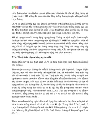 249
chọn đường như vậy rất đơn giản và không đòi hỏi nhiều bộ nhớ và năng lượng xử
lý của router. RIP không hề quan tâm đến băng thông đường truyền khi quyết định
chọn đường.
OSPF thì chọn đường dựa vào chi phí được tính từ băng thông của đường truyền.
Mọi OSPF router đều có thông tin đầy đủ về cấu trúc của hệ thống mạng dựa vào
đó để tự tính toán chọn đường tốt nhất. Do đó thuật toán chọn đường này rất phức
tạp, đòi hỏi nhiều bộ nhớ và năng lực xử lý của router cao hơn so với RIP.
RIP sử dụng cấu trúc mạng dạng ngang hàng. Thông tin định tuyến được truyền
lần lượt cho mọi router trong cùng một hệ thống RIP. OSPF sử dụng khái niệm về
hân vùng. Một mạng OSPF có thể chia các router thành nhiều nhóm ằng cách
ày, OSPF có thể giới hạn lưu thông trong từng vùng. Thay đổi trong vùng này
hông ảnh hưởng đến hoạt động của các vùng khác. Cấu trúc phân cấp như vậy
t cách hiệu quả.
ắn nhất
huật toán này, đường tốt nhất là đường có chi phí thấp nhất. Edsger Wybe
máy tính người Hà Lan, đã phát minh thuật toán này
nên ó Thuật toán này xem hệ thống mạng là một
tập g kết nối điểm-đến-điểm. Mỗi kết nối
này ó i tên. Mỗi node có đầy đủ cơ sở dữ liệu về
p . B
n
k
cho phép hệ thống mạng có khả năng mở rộng mộ
2.2.4. Thuật toán chọn đường ngắn nhất.
Trong phần này sẽ giải thích cách OSPF sử dụng thuật toán chọn đường ng
như thế nào.
Theo t
Dijkstra, một nhà khoa học
n còn có tên là thuật toán Dijkstra.
hợp các nodes được kết nối với nhau bằn
c một chi phí. Mỗi node có một cá
trạng thái của các đường liên kết, do đó chúng có đầy đủ thông tin về cấu trúc vật
lý của hệ thống mạng. Tất cả các cơ sở dữ liệu này đều giống nhau cho mọi router
trong cùng một vùng. Ví dụ như trên hình 2.2.4.a, D có các thông tin là nó kết nối
tới node C bằng đường liên kết có chi phí là 4 và nó kết nối đến node E bằng
đường liên kết có chi phí là 1.
Thuật toán chọn đường ngắn nhất sẽ sữ dụng bản thân node làm điểm xuất phát và
kiểm tra các thông tin mà nó có về các node kế cận. Trong hình 2.2.4.b, node B
chọn đường đến D. Đường tốt nhất đến D là đi bằng đường của node E có chi phí
là 4. Như vậy là gói dữ liệu đi từ B đến D sẽ đi theo đường từ B qua C qua E rồi
đến D.
 