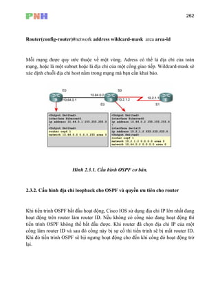 262
Router(config-router)#network address wildcard-mask area area-id
Mỗi mạng được quy ước thuộc về một vùng. Adress có thể là địa chỉ của toàn
mạng, hoặc là một subnet hoặc là địa chỉ của một cổng giao tiếp. Wildcard-mask sẽ
xác định chuỗi địa chỉ host nằm trong mạng mà bạn cần khai báo.
Hình 2.3.1. Cấu hình OSPF cơ bản.
2.3. C yền ưu tiên cho router
F bắt đầu hoạt động, Cisco IOS sử dụng địa chỉ IP lớn nhất đang
hoạt động trên router làm router ID. Nều không có cổng nào đang hoạt động thì
tiến ì ã chọn địa chỉ IP của một
cổn à tiến trình sẽ bị mất router ID.
Khi đó tiến trình OSPF sẽ bịi ngưng hoạt động cho đến khi cổng đó hoạt động trở
lại.
2. ấu hình địa chỉ loopback cho OSPF và qu
Khi tiến trình OSP
tr nh OSPF không thể bắt đầu được. Khi router đ
g l m router ID và sau đó cổng này bị sự cố thì
 