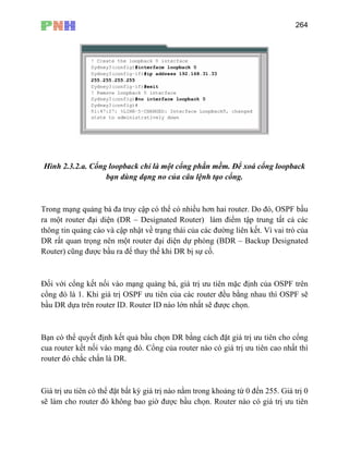 264
Hình 2.3.2.a. Cổng loopback chỉ là một cổng phần mềm. Để xoá cổng loopback
bạn dùng dạng no của câu lệnh tạo cổng.
ể có nhiều hơn hai router. Do đó, OSPF bầu
ra m t router đại diện (DR – Designated Router) làm điểm tập trung tất cả các
thôn t ì vai trò của
DR t
Router ay thế khi DR bị sự cố.
Đối vớ
cổng đ
bầu DR trên router ID. Router ID nào lớn nhất sẽ được chọn.
Bạn có thể quyết định kết quả bầu chọn DR bằng cách đặt giá trị ưu tiên cho cổng
cua router kết nối vào mạng đó. Cổ nào có giá trị ưu tiên cao nhất thì
router đó chắc chắn là DR.
Giá tr thể đặt bất kỳ giá trị nào nằm trong khoảng từ 0 đến 255. Giá trị 0
sẽ làm cho router đó không bao giờ được bầu chọn. Router nào có giá trị ưu tiên
Trong mạng quảng bá đa truy cập có th
ộ
g in quảng cáo và cập nhật về trạng thái của các đường liên kết. V
rấ quan trọng nên một router đại diện dự phòng (BDR – Backup Designated
) cũng được bầu ra để th
i cổng kết nối vào mạng quảng bá, giá trị ưu tiên mặc định của OSPF trên
ó là 1. Khi giá trị OSPF ưu tiên của các router đều bằng nhau thì OSPF sẽ
dựa
ng của router
ị ưu tiên có
 