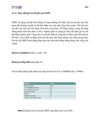 269
2.3.3. Thay đổi giá trị chi phí của OSPF.
OSPF sử dụng chi phí làm thông số chọn đường tốt nhất. Giá trị chi phí này liên
quan đến đường truyền và dữ liệu nhận vào của một cổng trên router. Nói tóm lại,
chi phí của một kết nối được tính theo công thức 108
/băng thông, trong đó băng
thông được tính theo đơn vị bit/s. Người quản trị mạng có thể cấu hình giá trị chi
phí bằng nhiều cách. Cổng nào có chi phí thấp thì cổng đó sẽ được chọn để chuyển
nfig-if)#bandwidth 64
Giá trị băng thông mặc định của cổng Serial Cisco là 1,544Mbps hay 1544kbs
dữ liệu. Cisco IOS tự động tính chi phí dựa trên băng thông của cổng tương ứng.
Do đó, để OSPF hoạt động đúng bạn cần cấu hình băng thông đúng cho cổng của
router.
Router (config)#interface serial 0/0
Router(co
Hình 2.3.3.a. Giá trị chi phí OSPF mặc định của Cisco IOS.
 