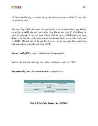 271
Để đảm bảo điều này
xác minh với nhau.
Mỗi một cổng OSPF tr nh để sử dụng khi gửi
các thông tin OSPF cho các router khác cùng kết nối với cổng đó. Chìa khóa xác
chia sẻ giữa hai router. Chìa khoá này sử dụng
để tạo ra dữ liệu xác minh (trường Authentication data) đặt trong phần header của
config-if)#ip ospf authentication-keypassword
, các router trong một vùng cần được cấu hình để thực hiện
ên router cần có một chìa khoá xác mi
minh, hay còn gọi là mật mã, được
gói OSPF. Mật mã này có thể dài đến 8 ký tự. Bạn sử dụng câu lệnh sau để cấu
hình mật mã xác minh cho một cổng OSPF:
Router (
Sau khi cấu hình mật mã xong, bạn cần bật chế độ xác minh cho OSPF:
Router(config-router)#areaarea-number authentication
Hình 2.3.4.a. Phần header của gói OSPF.
 