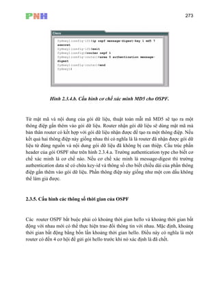 273
Hình 2.3.4.b. Cấu hình cơ chế xác minh MD5 cho OSPF.
Từ mật mã và nội dung của gói dữ liệu, thuật toán mẫt mã MD5 sẽ tạo ra một
thông điệp gắn thêm vào gói d ói dữ liệu sẽ dùng mật mã mà
ới gói dữ liệu nhận được để tạo ra một thông điệp. Nếu
kết quả hai thông điệp này giống nhau thì có nghĩa là là router đã nhận được gói dữ
nào. Nếu cơ chế xác minh là message-digest thì trường
authentication data sẽ có chứa key-id và thông số cho biết chiều dài của phần thông
hời gian của OSPF
nh, khoảng
thời gian bất động bằng bốn lần khoảng thời gian hello. Điều này có nghĩa là một
i để gửi gói hello trước khi nó xác định là đã chết.
ữ liệu. Router nhận g
bản thân router có kết hợp v
liệu từ đúng nguồn và nội dung gói dữ liệu đã không bị can thiệp. Cấu trúc phần
header của gói OSPF như trên hình 2.3.4.a. Trường authentication type cho biết cơ
chế xác minh là cơ chế
điệp gắn thêm vào gói dữ liệu. Phần thông điệp này giống như một con dấu không
thể làm giả được.
2.3.5. Cấu hình các thông số t
Các router OSPF bắt buộc phải có khoảng thời gian hello và khoảng thời gian bất
động với nhau mới có thể thực hiện trao đổi thông tin với nhau. Mặc đị
router có đến 4 cơ hộ
 