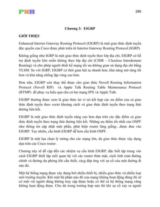 280
Chương 3: EIGRP
GIỚI THIỆU
Enhanced Interior Gateway Routing Protocol (EIGRP) là một giao thức định tuyến
độc quyền của Cisco được phát triển từ Interior Gateway Routing Protocol (IGRP).
Không giống như IGRP là một giao thức định tuyến theo lớp địa chỉ, EIGRP có hỗ
trợ định tuyến liên miền không theo lớp địa chỉ (CIDR – Classless Interdomain
Routing) và cho phép người thiết kế mạng tối ưu không gian sử dụng địa chỉ bằng
VLSM. So với IGRP, EIGRP có thời gian hội tụ nhanh hơn, khả năng mở rộng tốt
hơn và khả năng chống lặp vòng cao hơn.
Hơn nữa, EIGRP còn thay thế được cho giao thức Novell Routing Information
Protocol (Novell RIP) và Apple Talk Routing Table Maintenance Protocol
(RTMP) để phục vụ hiệu quả cho cả hai mạng IPX và Apple Talk.
EIGRP th ả giao
thức định tuyến theo vectơ khoảng cách và giao thức định tuyến theo trạng thái
đường liên kết.
EIGRP là một g c điểm cả giao
ụ cấu hình EIGRP, đặc biết tập trung vào
ng dự phòng khi cần thiết, cácg đáp ứng với sự cố của một đường đi
nào đó.
Một hệ thống mạng được xây dựng bởi nhiều thiết bị, nhiều giao thức và nhiều loại
đó của mạng không hoạt động đúng thì sẽ
có một vài người dùng không truy cập được hoặc có thể cả hệ thống mạng cũng
không họat động được. Cho dù trong trường hợp nào thì khi sự cố xảy ra người
ường được xem là giao thức lai vì nó kết hợp các ưu điểm của c
iao thức định tuyến nâng cao hơn dựa trên các đặ
thức định tuyến theo trạng thái đường liên kết. Những ưu điểm tốt nhất của OSPF
như thông tin cập nhật một phần, phát hiện router láng giềng…được đưa vào
EIGRP. Tuy nhiên, cấu hình EIGRP dễ hơn cấu hình OSPF.
EIGRP là một lựa chọn lý tưởng cho các mạng lớn, đa giao thức được xây dựng
dựa trên các Cisco router.
Chương này sẽ đề cập đến các nhiệm v
cách EIGRP thiết lập mối quan hệ với các router thân mật, cách tính toán đường
chính và đườ
môi trường truyền. Khi một bộ phận nào
 