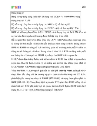 283
thông thực sự
Băng thông trong công thức trên áp dụng cho EIGRP = (10 000 000 / băng
thông thực sự) * 256
Độ trễ trong công thức trên áp dụng cho IGRP = độ trễ thực sự/10
Độ trễ trong công thức trên áp dụng cho EIGRP = (độ trễ thực sự/10) * 256
IGRP có số lượng hop tối đa là 255. EIGRP có số lượng hop tối đa là 224. Con số
này dư sức đáp ứng cho một mạng được thiết kế hợp lí lớn nhất.
n với nhau thì cần phải cấu hình nâng cao hơn. Trong khi đó
a hệ tự quản sẽ tự động phân phối và chia sẻ
hau. Trong ví dụ ở hình 3.1.1, RTB tự động phân phối
à EIGRP học được cho IGRP AS và ngược lại.
được từ IGRP hay từ bất kì nguồn bên
ngoài nào khác là đường ngoại vi vì những con đường này không xuất phát từ
như hình 3.1.1, trong kết quả hiển thị của lệnh show ip route, đường EIGRP
t này. RTC chỉ nhận biêt tất cả các đường đều là đường IGRP mặc dù 2
Để các giao thức định tuyến khác nhau như OSPF và RIP chẳng hạn thực hiện chia
sẻ thông tin định tuyế
IGRP và EIGRP có cùng số AS củ
thông tin về đường đi với n
các thông tin về đường đi m
EIGRP đánh dấu những đường mà nó học
EIGRP router. IGRP thì không phân biệt đường ngoại vi và nội vi.
Ví dụ
được đánh dấu bằng chữ D, đường ngoại vi được đánh dấu bằng chữ EX. RTA
phân biệt giữa mạng học được từ EIGRP (172.16.0.0) và mạng được phân phối từ
IGRP (192.168.1.0). Trong bảng định tuyến của RTC, giao thức IGRP không có sự
phân biệ
mạng 10.1.1.0 và 172.16.0.0 là được phân phối từ EIGRP.
 
