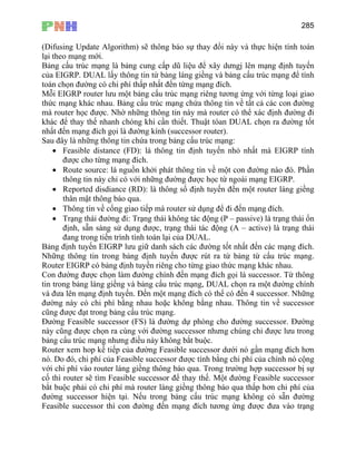 285
(Difusing Up tính toán
lại theo mạng mới.
Bả cấu trúc mạng là bảng cung cấp dũ liệu để xây dưngj lên mạng định tuyến
của EIGRP. DUAL lấy thông tin từ bảng láng giềng và bảng cấu trúc mạng để tính
toá ó chi phí thấp nhất đến từng mạng đích.
Mỗ
thứ
mà
khá
nhấ
Sau là những thông tin chứa trong bảng cấu trúc mạng:
• Thông tin về cổng giao tiếp mà router sử dụng để đi đến mạng đích.
Bả
Nh
Ro
Co
tin
và ạng đích có thể có đến 4 successor. Những
đườ
cũn
Đư
này với đường successor nhưng chúng chỉ được lưu trong
bảng c
Ro
nó.
với
cố
bắt
đư iện tại. Nếu trong bảng cấu trúc mạng không có sẵn đường
Feasible successor thì con đường đến mạng đích tương ứng được đưa vào trạng
date Algorithm) sẽ thông báo sự thay đổi này và thực hiện
ng
n chọn đường c
i EIGRP router lưu một bảng cấu trúc mạng riêng tương ứng với từng loại giao
c mạng khác nhau. Bảng cấu trúc mạng chứa thông tin về tất cả các con đường
router học được. Nhờ những thông tin này mà router có thể xác định đường đi
c để thay thế nhanh chóng khi cần thiết. Thuật tóan DUAL chọn ra đường tốt
t đến mạng đích gọi là đường kính (successor router).
đây
• Feasible distance (FD): là thông tin định tuyến nhỏ nhất mà EIGRP tính
được cho từng mạng đích.
• Route source: là nguồn khởi phát thông tin về một con đường nào đó. Phần
thông tin này chỉ có với những đường được học từ ngoài mạng EIGRP.
• Reported disdiance (RD): là thông số định tuyến đến một router láng giềng
thân mật thông báo qua.
• Trạng thái đường đi: Trạng thái không tác động (P – passive) là trạng thái ổn
định, sẵn sàng sử dụng được, trạng thái tác động (A – active) là trạng thái
đang trong tiến trình tính toán lại của DUAL.
ng định tuyến EIGRP lưu giữ danh sách các đường tốt nhất đến các mạng đích.
ững thông tin trong bảng định tuyến được rút ra từ bảng từ cấu trúc mạng.
uter EIGRP có bảng định tuyến riêng cho từng giao thức mạng khác nhau.
n đường được chọn làm đường chính đến mạng đích gọi là successor. Từ thông
trong bảng láng giềng và bảng cấu trúc mạng, DUAL chọn ra một đường chính
đưa lên mạng định tuyến. Đến một m
ng này có chi phí bằng nhau hoặc không bằng nhau. Thông tin về successor
g được đạt trong bảng cấu trúc mạng.
ờng Feasible successor (FS) là đường dự phòng cho đường successor. Đường
cũng được chọn ra cùng
ấu trúc mạng nhưng điều này không bắt buộc.
uter xem hop kế tiếp của đường Feasible successor dưới nó gần mạng đích hơn
Do đó, chi phí của Feasible successor được tính bằng chi phí của chính nó cộng
chi phí vào router láng giềng thông báo qua. Trong trường hợp successor bị sự
thì router sẽ tìm Feasible successor để thay thế. Một đường Feasible successor
buộc phải có chi phí mà router láng giềng thông báo qua thấp hơn chi phí của
ờng successor h
 