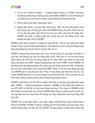 288
• Cã hç trî VLSM (Variable – Length Subnet Mask) vµ CIDR (Classless
Interdomain Routing). Kh«ng gièng nh− IGRP, EIGRP cã trao ®æi th«ng tin
vÒ subnet mask nªn nã hç trî ®−îc cho hÖ thèng IP kh«ng theo líp.
• Hç trî nhiÒu giao thøc m¹ng kh¸c nhau.
• Kh«ng phô thuéc vµo giao thøc ®Þnh tuyÕn. Nhê cÊu tróc tõng phÇn riªng
biÖt t−¬ng øng víi tõng giao thøc mµ EIGRP kh«ng cÇn ph¶i chØnh söa l©u.
VÝ dô nh− khi ph¸t triÓn ®Ó hç trî mét giao thøc míi nh− IP ch¼ng h¹n,
EIGRP cÇn ph¶i cã thªm phÇn míi t−¬ng øng cho IP nh−ng hoµn toµn
kh«ng cÇn ph¶i viÕt l¹i EIGRP.
EIG
kh«
thùc h
EIGRP sö dông b¨ng th«ng hiÖu qu¶ v× nã chØ göi th«ng tin cËp nhËt mét phÇn vµ
gií
b¨n
®én
gö
gö
cña
router EIGRP gi÷ liªn l¹c víi nhau b»ng c¸c gãi hello rÊt nhá. ViÖc trao ®æi c¸c gãi
hel
EIGRP cã thÓ hç trî cho IP, IPX vµ Apple Talk nhê cã cÊu tróc tõng phÇn theo giao
thøc (PDMs – Protocol-dependent modules). EIGRP cã thÓ ph©n phèi th«ng tin
cña
®iÒ
chØ
tha
EIG
Pro
®−ê l¾m. Do ®ã, EIGRP sö dông th«ng sè ®Þnh tuyÕn tæng hîp
RP router héi tô nhanh v× chóng sö dông DUAL. DUAL b¶o ®¶m ho¹t ®éng
ng bÞ lÆp vßng khi tÝnh to¸n ®−êng ®i, cho phÐp mäi router trong hÖ thèng m¹ng
iÖn ®ång bé cïng lóc khi cã sù thay ®æi x¶y ra.
i h¹n chø kh«ng göi toµn bé b¶ng ®Þnh tuyÕn. Nhê vËy nã chØ tèn mét l−îng
g th«ng tèi thiÓu khi hÖ thèng m¹ng ®· æn ®Þnh. §iÒu nµy t−¬ng tù nh− ho¹t
g cËp nhËt cña OSPF, nh−ng kh«ng gièng nh− router OSPF, router EIGRP chØ
i th«ng tin cËp nhËt mét phÇn cho router nµo cÇn th«ng tin ®ã mµ th«i, chø kh«ng
i cho mäi router kh¸c trong vïng nh− OSPF. ChÝnh v× vËy mµ ho¹t ®éng cËp nhËt
EIGRP gäi lµ cËp nhËt giíi h¹n. Thay v× ho¹t ®éng cËp nhËt theo chu kú, c¸c
lo theo ®Þnh kú kh«ng chiÕm nhiÒu b¨ng th«ng ®−êng truyÒn.
IPX RIP vµ SAP ®Ó c¶i tiÕn ho¹t ®éng toµn diÖn. Trªn thùc tÕ, EIGRP cã thÓ
u khiÓn hai giao thøc nµy. Router EIGRP nhËn th«ng tin ®Þnh tuyÕn vµ dÞch vô,
cËp nhËt cho c¸c router kh¸c khi th«ng tin trong b¶ng ®Þnh tuyÕn hay b¶ng SAP
y ®æi.
RP cßn cã thÓ ®iÒu khiÓn giao thøc Apple Talk Routing Table Maintenance
tocol (RTMP). RTMP sö dông sè l−îng hop ®Ó chän ®−êng nªn kh¶ n¨ng chän
ng kh«ng ®−îc tèt
 