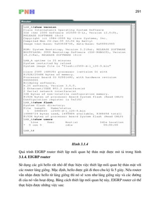 291
H×nh 3.1.4
Qu¸ tr×nh EIGRP router thiÕt lËp mèi quan hÖ th©n mËt ®−îc m« t¶ trong h×nh
3.1
Sö
c¸c router l¸ng giÒng. MÆc ®Þnh, hello ®−îc göi ®i theo chu kú lµ 5 gi©y. NÕu router
vÉn
®i
thùc hiÖn ®−îc nh÷ng viÖc sau:
.4. EIGRP router
dông c¸c gãi hello rÊt nhá ®Ó thùc hiÖn viÖc thiÕt lËp mèi quan hÖ th©n mËt víi
nhËn ®−îc hello tõ l¸ng giÒng th× nã sÏ xem nh− l¸ng giÒng nµy vµ c¸c ®−êng
cña nã vÉn ho¹t ®éng. B»ng c¸ch thiÕt lËp mèi quan hÖ nµy, EIGRP router cã thÓ
 