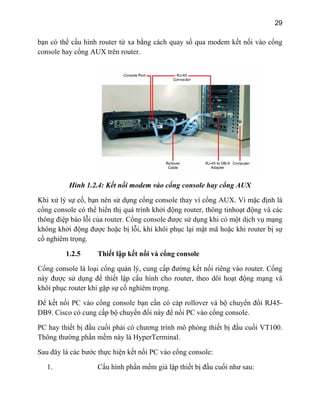 29
bạn có th a modem kết nối vào cổngể cấu hình router từ xa bằng cách quay số qu
console hay cổng AUX trên router.
Hình 1.2.4: Kết nối modem vào cổng console hay cổng AUX
trọng.
1.2.5 Thiết lập kết nối và cổng console
Cổng console là loại cổng quản lý, cung cấp đường kết nối riêng vào router. Cổng
này được sử dụng để thiết lập cấu hình cho router, theo dõi hoạt động mạng và
khôi phục router khi gặp sự cố nghiêm trọng.
Để kết nối PC vào cổng console bạn cần có cáp rollover và bộ chuyển đổi RJ45-
DB9. Cisco có cung cấp bộ chuyển đổi này để nối PC vào cổng console.
PC hay thiết bị đầu cuối phải có chương trình mô phỏng thiết bị đầu cuối VT100.
Thông thường phần mềm này là HyperTerminal.
Sau đây là các bước thực hiện kết nối PC vào cổng console:
1. Cấu hình phần mềm giả lập thiết bị đầu cuối như sau:
Khi xử lý sự cố, bạn nên sử dụng cổng console thay vì cổng AUX. Vì mặc định là
cổng console có thể hiển thị quá trình khởi động router, thông tinhoạt động và các
thông điệp báo lỗi của router. Cổng console được sử dụng khi có một dịch vụ mạng
không khởi động được hoặc bị lỗi, khi khôi phục lại mật mã hoặc khi router bị sự
cố nghiêm
 