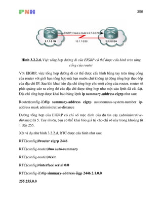 306
H×nh 3.2.2.d. ViÖc tæng hîp ®−êng ®i cña EIGRP cã thÓ ®−îc cÊu h×nh trªn tõng
cæng cña router
cña router víi giíi h¹n tæ ®éng tæng hîp theo líp
cña ®Þa chØ IP. Sau khi khai b¸o ®Þa chØ tæng hîp cho mét cæng cña router, router sÏ
h¸t qu¶ng c¸o ra cæng ®ã c¸c ®Þa chØ ®−îc tæng hîp nh− mét c©u lÖnh ®· cµi ®Æt.
Þa chØ tæng hîp ®−îc khai b¸o b»ng lÖnh ip summary-address eigrp nh− sau:
Router(config-if)#ip summary-address eigrp autonomous-system-number ip-
address mask administrative-distance
§−êng tæng hîp cña EIGRP cã chØ sè mÆc ®Þnh cña ®é tin cËy (administrative-
distance) lµ 5. Tuy nhiªn, b¹n cã thÓ khai b¸o gi¸ trÞ cho chØ sè nµy trong kho¶ng tõ
1 ®Õn 255.
XÐt vÝ dô nh− h×nh 3.2.2.d, RTC ®−îc cÊu h×nh nh− sau:
RTC(config)#router eigrp 2446
RTC(config-route
TC(config)#interface serial 0/0
RTC(config-if)#ip simmary-address Îigp 2446 2.1.0.0
255.255.0.0
Víi EIGRP, viÖc tæng hîp ®−êng ®i cã thÓ ®−îc cÊu h×nh b»ng tay trªn tõng cæng
ng hîp mµ b¹n muèn chø kh«ng tù
p
§
RTC(config-router)#no auto-summary
r)#exit
R
 