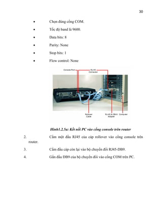 30
• Chọn đúng cổn
w control: None
g COM.
• Tốc độ band là 9600.
• Data bits: 8
• Parity: None
• Stop bits: 1
• Flo
Hình1.2.5a: Kết nối PC vào cổng console trên router
Cắm một đầu RJ45 của cáp rollover vào cổng console trên
router.
2.
4.
3. Cắm đầu cáp còn lại vào bộ chuyển đổi RJ45-DB9.
Gắn đầu DB9 của bộ chuyển đổi vào cổng COM trên PC.
 
