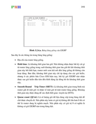 310
H×nh 3.2.4.a. B¶ng l¸ng giÒng cña EIGRP
Sau ®©y lµ c¸c th«ng tin trong b¶ng l¸ng giÒng:
• §Þa chØ cña router l¸ng giÒng.
• Hold time: Lµ kho¶ng thêi gian l−u gi÷. NÕu kh«ng nhËn ®−îc bÊt kú c¸i g×
−u gi÷ th× khi kho¶ng thêi
nèi ®Õn l¸ng giÒng ®ã kh«ng cßn
l¹i (RTO).
•
−îc chuyÓn ®i. NÕu phÇn nµy lu«n cã gi¸ trÞ kh«ng ®æi lín h¬n 0 th× cã
IGRP nµo trong hµng ®îi.
tõ router l¸ng giÒng trong suèt kho¶ng thêi gian l
gian nµy hÕt thêi h¹n, router míi xem kÕt
ho¹t ®éng. Ban ®Çu, kho¶ng thêi gian nµy chØ ¸p dông cho c¸c gãi hello,
nh−ng ë c¸c phiªn b¶n Cisco IOS hiÖn nay, bÊt kú gãi EIGRP nµo nhËn
®−îc sau gãi hello ®Çu tiªn ®Òu khëi ®éng l¹i ®ång hå ®o kho¶ng thêi gian
nµy.
• Smooth Round Trip Timer (SRTT): Lµ kho¶ng thêi gian trung b×nh mµ
router göi ®i mét gãi vµ nhËn vÒ mét gãi tõ mét router l¸ng giÒng. Kho¶ng
thêi gian nµy ®−îc dïng ®Ó x¸c ®Þnh thêi gian truyÒn
Queue count (QCnt): Lµ sè l−îng gãi d÷ liÖu ®ang xÕp trong hµng ®îi ®Ó
chê ®
thÓ lµ router ®ang bÞ nghÏn m¹ch. NÕu phÇn nµy cã gi¸ trÞ 0 cã nghÜa lµ
kh«ng cã gãi E
 